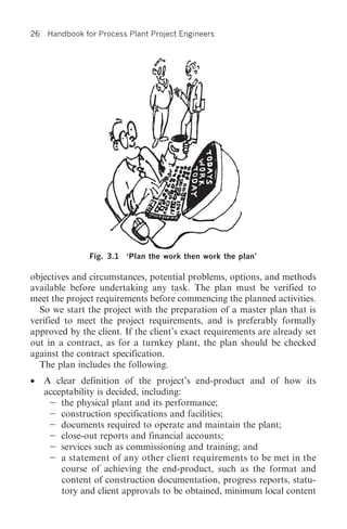 26   Handbook for Process Plant Project Engineers




                Fig. 3.1 ‘Plan the work then work the plan’

objectives and circumstances, potential problems, options, and methods
available before undertaking any task. The plan must be verified to
meet the project requirements before commencing the planned activities.
  So we start the project with the preparation of a master plan that is
verified to meet the project requirements, and is preferably formally
approved by the client. If the client’s exact requirements are already set
out in a contract, as for a turnkey plant, the plan should be checked
against the contract specification.
  The plan includes the following.
•    A clear definition of the project’s end-product and of how its
     acceptability is decided, including:
         the physical plant and its performance;
         construction specifications and facilities;
         documents required to operate and maintain the plant;
         close-out reports and financial accounts;
         services such as commissioning and training; and
         a statement of any other client requirements to be met in the
         course of achieving the end-product, such as the format and
         content of construction documentation, progress reports, statu-
         tory and client approvals to be obtained, minimum local content
 