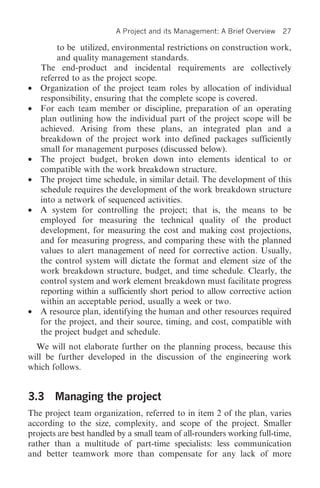 A Project and its Management: A Brief Overview   27

         to be utilized, environmental restrictions on construction work,
         and quality management standards.
    The end-product and incidental requirements are collectively
    referred to as the project scope.
•   Organization of the project team roles by allocation of individual
    responsibility, ensuring that the complete scope is covered.
•   For each team member or discipline, preparation of an operating
    plan outlining how the individual part of the project scope will be
    achieved. Arising from these plans, an integrated plan and a
    breakdown of the project work into defined packages sufficiently
    small for management purposes (discussed below).
•   The project budget, broken down into elements identical to or
    compatible with the work breakdown structure.
•   The project time schedule, in similar detail. The development of this
    schedule requires the development of the work breakdown structure
    into a network of sequenced activities.
•   A system for controlling the project; that is, the means to be
    employed for measuring the technical quality of the product
    development, for measuring the cost and making cost projections,
    and for measuring progress, and comparing these with the planned
    values to alert management of need for corrective action. Usually,
    the control system will dictate the format and element size of the
    work breakdown structure, budget, and time schedule. Clearly, the
    control system and work element breakdown must facilitate progress
    reporting within a sufficiently short period to allow corrective action
    within an acceptable period, usually a week or two.
•   A resource plan, identifying the human and other resources required
    for the project, and their source, timing, and cost, compatible with
    the project budget and schedule.
  We will not elaborate further on the planning process, because this
will be further developed in the discussion of the engineering work
which follows.


3.3 Managing the project
The project team organization, referred to in item 2 of the plan, varies
according to the size, complexity, and scope of the project. Smaller
projects are best handled by a small team of all-rounders working full-time,
rather than a multitude of part-time specialists: less communication
and better teamwork more than compensate for any lack of more
 