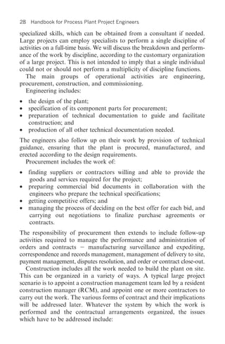 28   Handbook for Process Plant Project Engineers

specialized skills, which can be obtained from a consultant if needed.
Large projects can employ specialists to perform a single discipline of
activities on a full-time basis. We will discuss the breakdown and perform-
ance of the work by discipline, according to the customary organization
of a large project. This is not intended to imply that a single individual
could not or should not perform a multiplicity of discipline functions.
  The main groups of operational activities are engineering,
procurement, construction, and commissioning.
  Engineering includes:
•    the design of the plant;
•    specification of its component parts for procurement;
•    preparation of technical documentation to guide and facilitate
     construction; and
•    production of all other technical documentation needed.
The engineers also follow up on their work by provision of technical
guidance, ensuring that the plant is procured, manufactured, and
erected according to the design requirements.
  Procurement includes the work of:
•    finding suppliers or contractors willing and able to provide the
      goods and services required for the project;
•    preparing commercial bid documents in collaboration with the
      engineers who prepare the technical specifications;
•    getting competitive offers; and
•    managing the process of deciding on the best offer for each bid, and
      carrying out negotiations to finalize purchase agreements or
      contracts.
The responsibility of procurement then extends to include follow-up
activities required to manage the performance and administration of
orders and contracts       manufacturing surveillance and expediting,
correspondence and records management, management of delivery to site,
payment management, disputes resolution, and order or contract close-out.
  Construction includes all the work needed to build the plant on site.
This can be organized in a variety of ways. A typical large project
scenario is to appoint a construction management team led by a resident
construction manager (RCM), and appoint one or more contractors to
carry out the work. The various forms of contract and their implications
will be addressed later. Whatever the system by which the work is
performed and the contractual arrangements organized, the issues
which have to be addressed include:
 