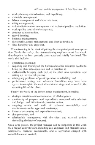 A Project and its Management: A Brief Overview   29

•    work planning, co-ordination, and expediting;
•    materials management;
•    labour management and labour relations;
•    safety management;
•    technical information management and technical problem resolution;
•    work quality control and acceptance;
•    contract administration;
•    record-keeping;
•    financial management;
•    site security, access management, and asset control; and
•     final handover and close-out.
   Commissioning is the work of putting the completed plant into opera-
tion. To do this safely, the commissioning engineers must first check
that the plant has been properly constructed and is fully functional. The
work also includes:
•    operational planning;
•    acquiring and training all the human and other resources needed to
     bring the plant into operation and to maintain it;
•    methodically bringing each part of the plant into operation, and
     setting up the control systems;
•    solving any problems of plant operation or reliability; and
•    performance testing, and whatever formalities may have been
     agreed to complete the capital investment stage and proceed to the
     operating life of the plant.
    Finally, the work of the project needs management, including:
•    strategic direction and co-ordination of all disciplines;
•    monitoring of progress and expenditure compared with schedule
     and budget, and initiation of corrective action;
•    on-going review and audit of technical acceptability and
      conformance to the approved workscope;
•    financial accounting and expenditure control;
•    change control; and
•    relationship management with the client and external entities
      (including the issue of reports).
On a large project, the project manager will be supported in this work
by a project controls team, including cost engineers and planners (a.k.a.
schedulers), financial accountants, and a secretariat charged with
overall document control.
 