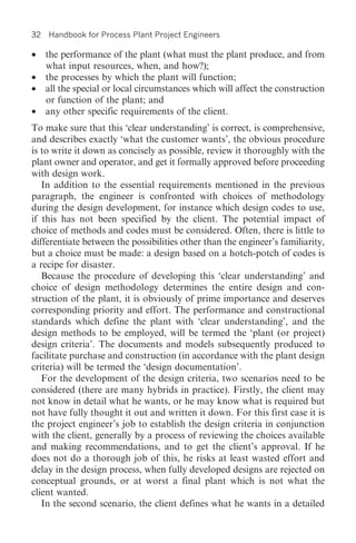 32   Handbook for Process Plant Project Engineers

•    the performance of the plant (what must the plant produce, and from
     what input resources, when, and how?);
•    the processes by which the plant will function;
•    all the special or local circumstances which will affect the construction
     or function of the plant; and
•    any other specific requirements of the client.
To make sure that this ‘clear understanding’ is correct, is comprehensive,
and describes exactly ‘what the customer wants’, the obvious procedure
is to write it down as concisely as possible, review it thoroughly with the
plant owner and operator, and get it formally approved before proceeding
with design work.
   In addition to the essential requirements mentioned in the previous
paragraph, the engineer is confronted with choices of methodology
during the design development, for instance which design codes to use,
if this has not been specified by the client. The potential impact of
choice of methods and codes must be considered. Often, there is little to
differentiate between the possibilities other than the engineer’s familiarity,
but a choice must be made: a design based on a hotch-potch of codes is
a recipe for disaster.
   Because the procedure of developing this ‘clear understanding’ and
choice of design methodology determines the entire design and con-
struction of the plant, it is obviously of prime importance and deserves
corresponding priority and effort. The performance and constructional
standards which define the plant with ‘clear understanding’, and the
design methods to be employed, will be termed the ‘plant (or project)
design criteria’. The documents and models subsequently produced to
facilitate purchase and construction (in accordance with the plant design
criteria) will be termed the ‘design documentation’.
   For the development of the design criteria, two scenarios need to be
considered (there are many hybrids in practice). Firstly, the client may
not know in detail what he wants, or he may know what is required but
not have fully thought it out and written it down. For this first case it is
the project engineer’s job to establish the design criteria in conjunction
with the client, generally by a process of reviewing the choices available
and making recommendations, and to get the client’s approval. If he
does not do a thorough job of this, he risks at least wasted effort and
delay in the design process, when fully developed designs are rejected on
conceptual grounds, or at worst a final plant which is not what the
client wanted.
   In the second scenario, the client defines what he wants in a detailed
 