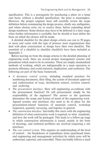 The Engineering Work and Its Management    33

specification. This is a prerequisite for purchasing a plant on a lump
sum basis; without a detailed specification, the price is meaningless.
However, the project engineer must still carefully review the scope
definition before commencing the design process, clarify any ambiguities,
and where choices exist, try to resolve them, before expending detail
design manhours. Some choices may have to be deferred to a later stage,
when further information is available, but he should at least define the
basis on which the choices will be made.
  A detailed checklist for the plant design criteria can run to 50 pages
or more and varies with the type of process; most organizations that
deal with plant construction or design have their own checklist. The
essentials of a checklist (a checklist checklist!) have been included as
Appendix 2.
  Before moving on from the design criteria to the detailed planning of
engineering work, there are several project management systems and
procedures which need to be in existence. These are simply standardized
methods of working, which are indispensable in a team operation to
promote efficiency and avoid omission, duplication, and confusion. The
following are part of the basic framework.
•   A document control system, including standard practices for
    numbering documents, their filing, the system of document approval
    and authorization of issue, distribution control, revision control,
    and archiving.
•   The procurement interface. How will engineering co-ordinate with
    the procurement function? Or will procurement simply be the
    responsibility of the engineers? The answer to the questions
    determines the scope and format of much of the engineering work.
    Agreed systems and interfaces also need to be in place for the
    procurement-related functions of materials control, workshop
    inspection, quantity surveying, and logistics in general.
•   The construction interface. Inevitably this starts with the engineering
    definition of what construction work is required, to what standards,
    and how the work will be packaged. This leads to a follow-up stage
    in which construction information is issued, mainly in the form
    of drawings, and technical problems are resolved (requiring a site
    interface).
•   The cost control system. This requires an understanding of the level
    of control – the breakdown of expenditure items (purchased items
    and engineering and management activities) by which costs will be
    authorized, reported, and controlled. There inevitably follows a need
 