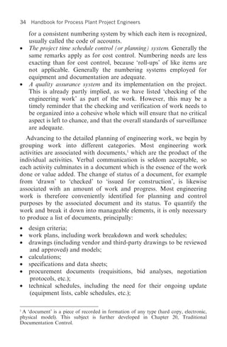 34   Handbook for Process Plant Project Engineers

     for a consistent numbering system by which each item is recognized,
     usually called the code of accounts.
•    The project time schedule control (or planning) system. Generally the
     same remarks apply as for cost control. Numbering needs are less
     exacting than for cost control, because ‘roll-ups’ of like items are
     not applicable. Generally the numbering systems employed for
     equipment and documentation are adequate.
•    A quality assurance system and its implementation on the project.
     This is already partly implied, as we have listed ‘checking of the
     engineering work’ as part of the work. However, this may be a
     timely reminder that the checking and verification of work needs to
     be organized into a cohesive whole which will ensure that no critical
     aspect is left to chance, and that the overall standards of surveillance
     are adequate.
   Advancing to the detailed planning of engineering work, we begin by
grouping work into different categories. Most engineering work
activities are associated with documents,1 which are the product of the
individual activities. Verbal communication is seldom acceptable, so
each activity culminates in a document which is the essence of the work
done or value added. The change of status of a document, for example
from ‘drawn’ to ‘checked’ to ‘issued for construction’, is likewise
associated with an amount of work and progress. Most engineering
work is therefore conveniently identified for planning and control
purposes by the associated document and its status. To quantify the
work and break it down into manageable elements, it is only necessary
to produce a list of documents, principally:
• design criteria;
• work plans, including work breakdown and work schedules;
• drawings (including vendor and third-party drawings to be reviewed
   and approved) and models;
• calculations;
• specifications and data sheets;
• procurement documents (requisitions, bid analyses, negotiation
   protocols, etc.);
• technical schedules, including the need for their ongoing update
   (equipment lists, cable schedules, etc.);

1
 A ‘document’ is a piece of recorded in formation of any type (hard copy, electronic,
physical model). This subject is further developed in Chapter 20, Traditional
Documentation Control.
 