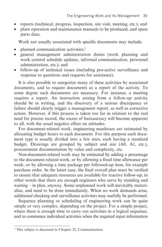 The Engineering Work and Its Management   35

• reports (technical, progress, inspection, site visit, meeting, etc.); and
• plant operation and maintenance manuals to be produced, and spare
  parts data.
     Work not usually associated with specific documents may include:
• planned communication activities;2
• general management administration duties (work planning and
  work control schedule updates, informal communication, personnel
  administration, etc.); and
• follow-up of technical issues (including pro-active surveillance and
  response to questions and requests for assistance).
   It is also possible to categorize many of these activities by associated
documents, and to require documents as a report of the activity. To
some degree such documents are necessary. For instance, a meeting
requires a report. An instruction arising from a follow-up activity
should be in writing, and the discovery of a serious discrepancy or
failure should clearly trigger a management report, as well as corrective
action. However, if this process is taken too far in relation to the real
need for precise record, the excess of bureaucracy will become apparent
to all, with the usual negative effect on attitudes.
   For document-related work, engineering manhours are estimated by
allocating budget hours to each document. For this purpose each docu-
ment type is usually divided into a few sizes, each having a standard
budget. Drawings are grouped by subject and size (A0, A1, etc.),
procurement documentation by value and complexity, etc.
   Non-document-related work may be estimated by adding a percentage
to the document-related work, or by allowing a fixed time allowance per
week, or by allowing a time package per followed-up item, for example
purchase order. In the latter case, the final overall plan must be verified
to ensure that adequate resources are available for reactive follow-up, in
other words that there are enough engineers who serve by standing and
waiting – in plan, anyway. Some unplanned work will inevitably materi-
alize, and need to be done immediately. When no work demands arise,
additional checking and surveillance activities may usefully be performed.
   Sequence planning or scheduling of engineering work can be quite
simple or very complex, depending on the project. For a simple project,
where there is enough time to carry out activities in a logical sequence,
and to commence individual activities when the required input information

2
    This subject is discussed in Chapter 25, Communication.
 
