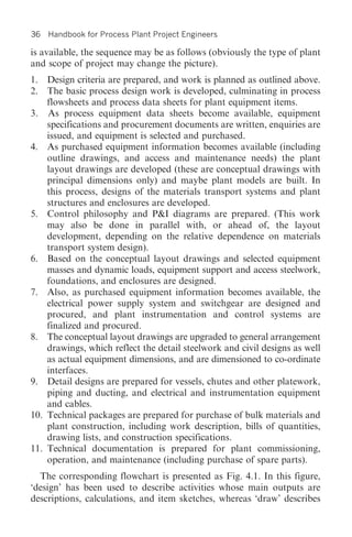 36   Handbook for Process Plant Project Engineers

is available, the sequence may be as follows (obviously the type of plant
and scope of project may change the picture).
1. Design criteria are prepared, and work is planned as outlined above.
2. The basic process design work is developed, culminating in process
    flowsheets and process data sheets for plant equipment items.
3. As process equipment data sheets become available, equipment
    specifications and procurement documents are written, enquiries are
    issued, and equipment is selected and purchased.
4. As purchased equipment information becomes available (including
    outline drawings, and access and maintenance needs) the plant
    layout drawings are developed (these are conceptual drawings with
    principal dimensions only) and maybe plant models are built. In
    this process, designs of the materials transport systems and plant
    structures and enclosures are developed.
5. Control philosophy and P&I diagrams are prepared. (This work
    may also be done in parallel with, or ahead of, the layout
    development, depending on the relative dependence on materials
    transport system design).
6. Based on the conceptual layout drawings and selected equipment
    masses and dynamic loads, equipment support and access steelwork,
    foundations, and enclosures are designed.
7. Also, as purchased equipment information becomes available, the
    electrical power supply system and switchgear are designed and
    procured, and plant instrumentation and control systems are
    finalized and procured.
8. The conceptual layout drawings are upgraded to general arrangement
    drawings, which reflect the detail steelwork and civil designs as well
    as actual equipment dimensions, and are dimensioned to co-ordinate
    interfaces.
9. Detail designs are prepared for vessels, chutes and other platework,
    piping and ducting, and electrical and instrumentation equipment
    and cables.
10. Technical packages are prepared for purchase of bulk materials and
    plant construction, including work description, bills of quantities,
    drawing lists, and construction specifications.
11. Technical documentation is prepared for plant commissioning,
    operation, and maintenance (including purchase of spare parts).
  The corresponding flowchart is presented as Fig. 4.1. In this figure,
‘design’ has been used to describe activities whose main outputs are
descriptions, calculations, and item sketches, whereas ‘draw’ describes
 