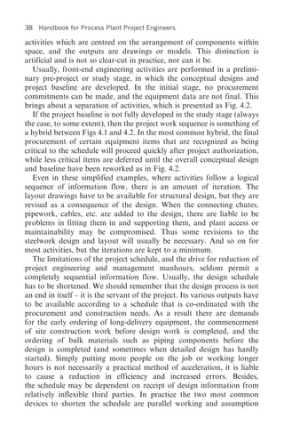 38   Handbook for Process Plant Project Engineers

activities which are centred on the arrangement of components within
space, and the outputs are drawings or models. This distinction is
artificial and is not so clear-cut in practice, nor can it be.
   Usually, front-end engineering activities are performed in a prelimi-
nary pre-project or study stage, in which the conceptual designs and
project baseline are developed. In the initial stage, no procurement
commitments can be made, and the equipment data are not final. This
brings about a separation of activities, which is presented as Fig. 4.2.
   If the project baseline is not fully developed in the study stage (always
the case, to some extent), then the project work sequence is something of
a hybrid between Figs 4.1 and 4.2. In the most common hybrid, the final
procurement of certain equipment items that are recognized as being
critical to the schedule will proceed quickly after project authorization,
while less critical items are deferred until the overall conceptual design
and baseline have been reworked as in Fig. 4.2.
   Even in these simplified examples, where activities follow a logical
sequence of information flow, there is an amount of iteration. The
layout drawings have to be available for structural design, but they are
revised as a consequence of the design. When the connecting chutes,
pipework, cables, etc. are added to the design, there are liable to be
problems in fitting them in and supporting them, and plant access or
maintainability may be compromised. Thus some revisions to the
steelwork design and layout will usually be necessary. And so on for
most activities, but the iterations are kept to a minimum.
   The limitations of the project schedule, and the drive for reduction of
project engineering and management manhours, seldom permit a
completely sequential information flow. Usually, the design schedule
has to be shortened. We should remember that the design process is not
an end in itself – it is the servant of the project. Its various outputs have
to be available according to a schedule that is co-ordinated with the
procurement and construction needs. As a result there are demands
for the early ordering of long-delivery equipment, the commencement
of site construction work before design work is completed, and the
ordering of bulk materials such as piping components before the
design is completed (and sometimes when detailed design has hardly
started). Simply putting more people on the job or working longer
hours is not necessarily a practical method of acceleration, it is liable
to cause a reduction in efficiency and increased errors. Besides,
the schedule may be dependent on receipt of design information from
relatively inflexible third parties. In practice the two most common
devices to shorten the schedule are parallel working and assumption
 