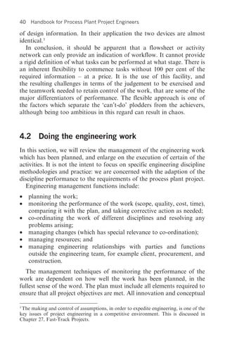 40   Handbook for Process Plant Project Engineers

of design information. In their application the two devices are almost
identical.3
   In conclusion, it should be apparent that a flowsheet or activity
network can only provide an indication of workflow. It cannot provide
a rigid definition of what tasks can be performed at what stage. There is
an inherent flexibility to commence tasks without 100 per cent of the
required information – at a price. It is the use of this facility, and
the resulting challenges in terms of the judgement to be exercised and
the teamwork needed to retain control of the work, that are some of the
major differentiators of performance. The flexible approach is one of
the factors which separate the ‘can’t-do’ plodders from the achievers,
although being too ambitious in this regard can result in chaos.



4.2 Doing the engineering work
In this section, we will review the management of the engineering work
which has been planned, and enlarge on the execution of certain of the
activities. It is not the intent to focus on specific engineering discipline
methodologies and practice: we are concerned with the adaption of the
discipline performance to the requirements of the process plant project.
  Engineering management functions include:
•    planning the work;
•    monitoring the performance of the work (scope, quality, cost, time),
     comparing it with the plan, and taking corrective action as needed;
•    co-ordinating the work of different disciplines and resolving any
     problems arising;
•    managing changes (which has special relevance to co-ordination);
•    managing resources; and
•    managing engineering relationships with parties and functions
     outside the engineering team, for example client, procurement, and
     construction.
  The management techniques of monitoring the performance of the
work are dependent on how well the work has been planned, in the
fullest sense of the word. The plan must include all elements required to
ensure that all project objectives are met. All innovation and conceptual

3
 The making and control of assumptions, in order to expedite engineering, is one of the
key issues of project engineering in a competitive environment. This is discussed in
Chapter 27, Fast-Track Projects.
 