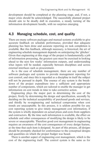 The Engineering Work and Its Management      41

development should be completed at the planning stage, and, if not, a
major crisis should be acknowledged. The successfully planned project
should aim to be deadly dull in execution, a steady turning of the
information development handle, with no surprises emerging.


4.3 Managing schedule, cost, and quality
There are many software packages and manual systems available to give
accurate feedback on schedule performance, provided that adequate
planning has been done and accurate reporting on task completion is
available. But this feedback, although necessary, is historical; the art of
engineering schedule management depends on anticipating the ‘glitches’.
Given that engineering at this stage of the project is fundamentally a job
of information processing, the greatest care must be exercised in looking
ahead to the next few weeks’ information outputs, and understanding
what inputs will be needed, especially between disciplines and across
external interfaces such as procurement.
   As is the case of schedule management, there are any number of
software packages and systems to provide management reporting for
cost control, and since this is regarded as a discipline in itself the subject
will not be pursued in depth. The essence of any system is the break-
down of the project expenditure into a sufficient and appropriate
number of components, which are tailored to enable the manager to get
information on cost trends in time to take corrective action.
   Engineering plays the major part in determining the cost of the
project, firstly by determining the design and specification, secondly by
deciding on the technical acceptability of purchased goods and services,
and thirdly by re-engineering and technical compromise when cost
trends are unacceptable. In this process, it is seldom possible for any
cost reporting system to give timely management cost information, if
the system is wholly dependent on actual prices and costs from suppliers
and contractors. By the time such information is available, the effect on
schedule and other consequences of modifying the design is likely to be
severe or unacceptable. Therefore good cost management in engineering
requires an awareness of the cost consequences of every design feature,
at the time that each item is designed. As part of this process, all designs
should be promptly checked for conformance to the conceptual designs
and quantities on which the project budget was based.
   There is another aspect of engineering cost management, which is the
cost of the engineering itself. The control system is the same as for
 