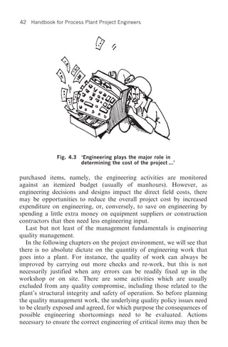 42   Handbook for Process Plant Project Engineers




               Fig. 4.3   ‘Engineering plays the major role in
                          determining the cost of the project ...’


purchased items, namely, the engineering activities are monitored
against an itemized budget (usually of manhours). However, as
engineering decisions and designs impact the direct field costs, there
may be opportunities to reduce the overall project cost by increased
expenditure on engineering, or, conversely, to save on engineering by
spending a little extra money on equipment suppliers or construction
contractors that then need less engineering input.
  Last but not least of the management fundamentals is engineering
quality management.
  In the following chapters on the project environment, we will see that
there is no absolute dictate on the quantity of engineering work that
goes into a plant. For instance, the quality of work can always be
improved by carrying out more checks and re-work, but this is not
necessarily justified when any errors can be readily fixed up in the
workshop or on site. There are some activities which are usually
excluded from any quality compromise, including those related to the
plant’s structural integrity and safety of operation. So before planning
the quality management work, the underlying quality policy issues need
to be clearly exposed and agreed, for which purpose the consequences of
possible engineering shortcomings need to be evaluated. Actions
necessary to ensure the correct engineering of critical items may then be
 