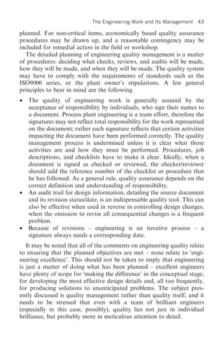 The Engineering Work and Its Management    43

planned. For non-critical items, economically based quality assurance
procedures may be drawn up, and a reasonable contingency may be
included for remedial action in the field or workshop.
  The detailed planning of engineering quality management is a matter
of procedures: deciding what checks, reviews, and audits will be made,
how they will be made, and when they will be made. The quality system
may have to comply with the requirements of standards such as the
ISO9000 series, or the plant owner’s stipulations. A few general
principles to bear in mind are the following.
•   The quality of engineering work is generally assured by the
    acceptance of responsibility by individuals, who sign their names to
    a document. Process plant engineering is a team effort, therefore the
    signatures may not reflect total responsibility for the work represented
    on the document; rather each signature reflects that certain activities
    impacting the document have been performed correctly. The quality
    management process is undermined unless it is clear what those
    activities are and how they must be performed. Procedures, job
    descriptions, and checklists have to make it clear. Ideally, when a
    document is signed as checked or reviewed, the checker/reviewer
    should add the reference number of the checklist or procedure that
    he has followed. As a general rule, quality assurance depends on the
    correct definition and understanding of responsibility.
•   An audit trail for design information, detailing the source document
    and its revision status/date, is an indispensable quality tool. This can
    also be effective when used in reverse in controlling design changes,
    when the omission to revise all consequential changes is a frequent
    problem.
•   Because of revisions – engineering is an iterative process – a
    signature always needs a corresponding date.
   It may be noted that all of the comments on engineering quality relate
to ensuring that the planned objectives are met – none relate to ‘engi-
neering excellence’. This should not be taken to imply that engineering
is just a matter of doing what has been planned – excellent engineers
have plenty of scope for ‘making the difference’ in the conceptual stage,
for developing the most effective design details and, all too frequently,
for producing solutions to unanticipated problems. The subject pres-
ently discussed is quality management rather than quality itself, and it
needs to be stressed that even with a team of brilliant engineers
(especially in this case, possibly), quality lies not just in individual
brilliance, but probably more in meticulous attention to detail.
 