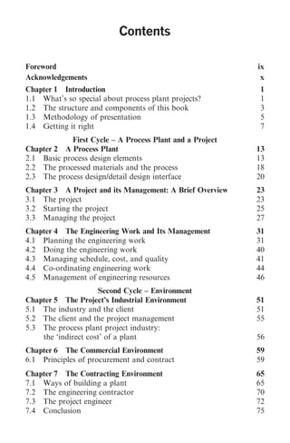 Contents                      iii
                           Contents

Foreword                                                   ix
Acknowledgements                                            x
Chapter 1 Introduction                                      1
1.1 What’s so special about process plant projects?         1
1.2 The structure and components of this book               3
1.3 Methodology of presentation                             5
1.4 Getting it right                                        7
             First Cycle – A Process Plant and a Project
Chapter 2 A Process Plant                                  13
2.1 Basic process design elements                          13
2.2 The processed materials and the process                18
2.3 The process design/detail design interface             20
Chapter 3 A Project and its Management: A Brief Overview   23
3.1 The project                                            23
3.2 Starting the project                                   25
3.3 Managing the project                                   27
Chapter 4 The Engineering Work and Its Management          31
4.1 Planning the engineering work                          31
4.2 Doing the engineering work                             40
4.3 Managing schedule, cost, and quality                   41
4.4 Co-ordinating engineering work                         44
4.5 Management of engineering resources                    46
                     Second Cycle – Environment
Chapter 5 The Project’s Industrial Environment             51
5.1 The industry and the client                            51
5.2 The client and the project management                  55
5.3 The process plant project industry:
    the ‘indirect cost’ of a plant                         56
Chapter 6 The Commercial Environment                       59
6.1 Principles of procurement and contract                 59
Chapter 7 The Contracting Environment                      65
7.1 Ways of building a plant                               65
7.2 The engineering contractor                             70
7.3 The project engineer                                   72
7.4 Conclusion                                             75
 