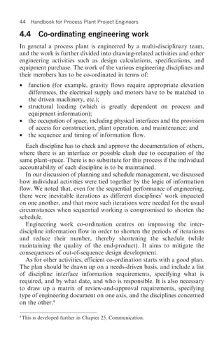44     Handbook for Process Plant Project Engineers

4.4 Co-ordinating engineering work
In general a process plant is engineered by a multi-disciplinary team,
and the work is further divided into drawing-related activities and other
engineering activities such as design calculations, specifications, and
equipment purchase. The work of the various engineering disciplines and
their members has to be co-ordinated in terms of:
• function (for example, gravity flows require appropriate elevation
  differences, the electrical supply and motors have to be matched to
  the driven machinery, etc.);
• structural loading (which is greatly dependent on process and
  equipment information);
• the occupation of space, including physical interfaces and the provision
  of access for construction, plant operation, and maintenance; and
• the sequence and timing of information flow.
   Each discipline has to check and approve the documentation of others,
where there is an interface or possible clash due to occupation of the
same plant-space. There is no substitute for this process if the individual
accountability of each discipline is to be maintained.
   In our discussion of planning and schedule management, we discussed
how individual activities were tied together by the logic of information
flow. We noted that, even for the sequential performance of engineering,
there were inevitable iterations as different disciplines’ work impacted
on one another, and that more such iterations were needed for the usual
circumstances when sequential working is compromised to shorten the
schedule.
   Engineering work co-ordination centres on improving the inter-
discipline information flow in order to shorten the periods of iterations
and reduce their number, thereby shortening the schedule (while
maintaining the quality of the end-product). It aims to mitigate the
consequences of out-of-sequence design development.
   As for other activities, efficient co-ordination starts with a good plan.
The plan should be drawn up on a needs-driven basis, and include a list
of discipline interface information requirements, specifying what is
required, and by what date, and who is responsible. It is also necessary
to draw up a matrix of review-and-approval requirements, specifying
type of engineering document on one axis, and the disciplines concerned
on the other.4

4
    This is developed further in Chapter 25, Communication.
 