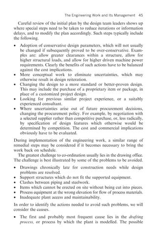 The Engineering Work and Its Management     45

  Careful review of the initial plan by the design team leaders shows up
where special steps need to be taken to reduce iterations or information
delays, and to modify the plan accordingly. Such steps typically include
the following.
•   Adoption of conservative design parameters, which will not usually
    be changed if subsequently proved to be over-conservative. Exam-
    ples are: allow greater clearances within a structure, allow for
    higher structural loads, and allow for higher driven machine power
    requirements. Clearly the benefits of such actions have to be balanced
    against the cost implications.
•   More conceptual work to eliminate uncertainties, which may
    otherwise result in design reiteration.
•   Changing the design to a more standard or better-proven design.
    This may include the purchase of a proprietary item or package, in
    place of a customized project design.
•   Looking for previous similar project experience, or a suitably
    experienced consultant.
•   Where uncertainties arise out of future procurement decisions,
    changing the procurement policy. For example, by negotiation with
    a selected supplier rather than competitive purchase, or, less radically,
    by specification of design features which otherwise would be
    determined by competition. The cost and commercial implications
    obviously have to be evaluated.
During implementation of the engineering work, a similar range of
remedial steps may be considered if it becomes necessary to bring the
work back on schedule.
  The greatest challenge to co-ordination usually lies in the drawing office.
The challenge is best illustrated by some of the problems to be avoided.
•   Drawings chronically late for construction needs while design
    problems are resolved.
•   Support structures which do not fit the supported equipment.
•   Clashes between piping and steelwork.
•   Items which cannot be erected on site without being cut into pieces.
•   Process equipment at the wrong elevation for flow of process materials.
•   Inadequate plant access and maintainability.
In order to identify the actions needed to avoid such problems, we will
consider the causes.
•   The first and probably most frequent cause lies in the drafting
    process, or process by which the plant is modelled. The possible
 