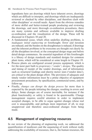 46   Handbook for Process Plant Project Engineers

     ingredients here are drawings which have inherent errors, drawings
     which are difficult to interpret, and drawings which are inadequately
     reviewed or checked by other disciplines, and therefore clash with
     other disciplines’ or overall needs. Apart from the obvious remedies
     of more skilful and better-trained people producing and reviewing
     the drawings, and more thorough co-ordination procedures, there
     are many systems and software available to improve drafting
     co-ordination and the visualization of the design. These will be
     discussed in Chapters 10 and 28.
•    A fundamental cause, which often underlies drafting problems, is
     inadequate initial engineering or forethought. Error and iteration
     are reduced, and the burden on the draughtsman is reduced, if drawings
     and the inherent problems to be overcome are thought out clearly by
     all the disciplines involved, at the conceptual design stage and before
     detail design commences. An essential ingredient of this forethought
     is a library of design standards and standard designs for common
     plant items, which will be considered at some length in Chapter 19.
•    Process plants are configured around process equipment, which is
     for the most part built to proprietary (‘vendor’) designs. The quality
     and timing of receipt of the vendor drawings, and of information
     such as structural loadings and electric motor sizes (‘vendor data’),
     are critical to the plant design effort. The provision of adequate and
     timely vendor information must be a prime objective of equipment
     procurement procedures, by specification, commercial terms, and by
     follow-up.
•    Finally, changes can disrupt the design process far more than is
     expected by the people initiating the changes, resulting in errors and
     delays. Some changes are of course inevitable, for instance if the
     plant functionality or safety is found to be questionable. Change
     management requires careful attention in order to implement
     accepted changes, to be able to argue against changes whose real
     cost is unacceptable, and perhaps most important of all, to stop
     unapproved and therefore unco-ordinated changes from being
     made.


4.5 Management of engineering resources
In our review of the planning of engineering work, we addressed the
quantification of manhours and the sequencing of work without really
addressing the availability of resources, that is, the human resources, the
 