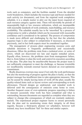 The Engineering Work and Its Management    47

tools such as computers, and the facilities needed. From the detailed
work breakdown, which includes the resource type and hours needed for
each activity (or document), and from the required work completion
schedule, it is a simple matter to plot out the input hours required of
each resource category against time. There will inevitably be periods of
unacceptably high or low resource utilization, which are incompatible
with reasonable standards of work continuity, team-building, and resource
availability. The schedule usually has to be ‘smoothed’ by a process of
compromise to yield a schedule which can be resourced with reasonable
confidence and is considered to be optimal. The process of compromise
is made more difficult and challenging by the fact that the schedule
sequence logic is also subject to compromise if necessary, as discussed
previously, and in fact both aspects must be considered together.
   The management of process plant engineering resource costs and
schedule durations is frequently problematical and occasionally
disastrous. Often the problems stem from a technical error, or series of
errors, which are discovered too late and require remedial action.
Equally often, however, the problems stem from management failure,
that is, from failure to plan the work and control its execution according
to the plan. The plan may be unachievable because the project team is
not sufficiently competent to meet the challenge, or because irresistible
(or insufficiently resisted) external factors dictated an over-optimistic
commitment.
   Really disastrous overruns may occur if not only the work performance
but also the monitoring of progress against the plan is faulty, so that the
project manager has insufficient time to take appropriate measures. This
can be caused by simply leaving items of work off the plan; usually the
quality-related items such as layout reviews and corresponding re-work
allowances. Flawed designs go undetected, and remedial work is
deferred until the consequences of omission come home to roost.
Another frequent cause of over-optimistic progress reporting is failure
to measure accurately what work has been completed and what is
outstanding, because documents are regarded as complete when they are
subject to change (the consequences of which are routinely underesti-
mated). The experienced project engineer learns to ensure personally
that the plan and its monitoring retain their integrity in all these
regards, because a third-party planner (or scheduler), however well
trained, may have insufficient ‘feel’ for these and similar aspects.
 
