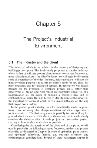 The Project’s Industrial Environment   51




                         Chapter 5

              The Project’s Industrial
                   Environment


5.1 The industry and the client
‘The industry’, which is our subject, is the industry of designing and
building process plant. This is obviously peripheral to another industry,
which is that of utilizing process plant in order to convert feedstock to
more valuable products – the ‘client’ industry. We will begin by discussing
some characteristics of the client industry, before going on to discuss the
industry whose purpose is to satisfy the client’s needs for new plant, for
plant upgrades, and for associated services. In general we will discuss
projects for the provision of complete process units, rather than
other types of project and work which are essentially similar to, or a
fragmentation of, the work of building a complete new unit or
combinations of units. Our aim here is to identify some of the aspects of
the industrial environment which have a major influence on the way
that project work is done.
   In the process plant industry, even for superficially similar applica-
tions, there are many plant design variations and client expectations
to be considered. The first design rule is possibly to take nothing for
granted about the needs of the client or the market, but to methodically
examine the characteristics of each project or prospective project,
starting with as much lateral vision as possible.
   Considering the characteristics of the client and of the plant, we will
note in particular the following aspects: feedstock, product and process
(classified as discussed in Chapter 2), scale of operation, plant owners’
and operators’ behaviour, financial and strategic influences, and
environmental considerations. Several of these parameters appear in
 