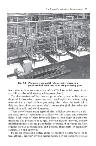 The Project’s Industrial Environment   53




         Fig. 5.1 Platinum group metal refining unit – closer to a
                  petrochemical plant than to an ore processing plant

innovation without compromising safety. (The less careful project teams
are still capable of designing a dangerous plant!)
   The characteristics of the chemical plant industry tend to lie between
those of hydrocarbon processing and metallurgical extraction, being
more similar to hydrocarbon processing plant when the feedstock is
fluid and hazardous, and more similar to metallurgical plant when the
feedstock is solid and non-hazardous.
   There are of course many types of plant which process materials that
are toxic, such as poisonous or radioactive substances, and corrosive
fluids. Such types of plant invariably have a technology of their own,
developed and proven to be adequate for the hazards involved, and any
deviation from established plant designs or standard operating practices
requires careful consideration, and possibly third-party or regulatory
examination and approval.
   Plants for processing water, either to produce potable water or to
treat effluent, generally involve neither hazard nor the transport of solids
 