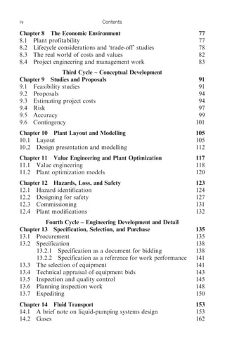 iv                             Contents

Chapter 8 The Economic Environment                                77
8.1 Plant profitability                                           77
8.2 Lifecycle considerations and ‘trade-off’ studies              78
8.3 The real world of costs and values                            82
8.4 Project engineering and management work                       83
                Third Cycle – Conceptual Development
Chapter 9 Studies and Proposals                                   91
9.1 Feasibility studies                                           91
9.2 Proposals                                                     94
9.3 Estimating project costs                                      94
9.4 Risk                                                          97
9.5 Accuracy                                                      99
9.6 Contingency                                                  101
Chapter 10 Plant Layout and Modelling                            105
10.1 Layout                                                      105
10.2 Design presentation and modelling                           112
Chapter 11 Value Engineering and Plant Optimization              117
11.1 Value engineering                                           118
11.2 Plant optimization models                                   120
Chapter 12 Hazards, Loss, and Safety                             123
12.1 Hazard identification                                       124
12.2 Designing for safety                                        127
12.3 Commissioning                                               131
12.4 Plant modifications                                         132
         Fourth Cycle – Engineering Development and Detail
Chapter 13 Specification, Selection, and Purchase                135
13.1 Procurement                                                 135
13.2 Specification                                               138
      13.2.1 Specification as a document for bidding             138
      13.2.2 Specification as a reference for work performance   141
13.3 The selection of equipment                                  141
13.4 Technical appraisal of equipment bids                       143
13.5 Inspection and quality control                              145
13.6 Planning inspection work                                    148
13.7 Expediting                                                  150
Chapter 14 Fluid Transport                                       153
14.1 A brief note on liquid-pumping systems design               153
14.2 Gases                                                       162
 