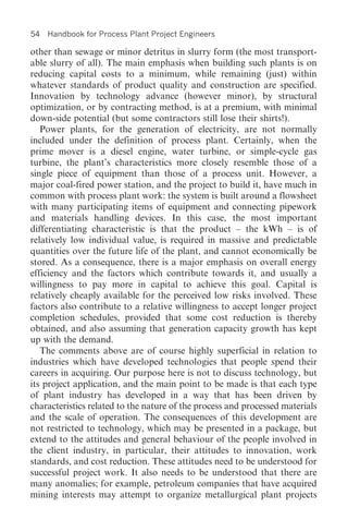 54   Handbook for Process Plant Project Engineers

other than sewage or minor detritus in slurry form (the most transport-
able slurry of all). The main emphasis when building such plants is on
reducing capital costs to a minimum, while remaining (just) within
whatever standards of product quality and construction are specified.
Innovation by technology advance (however minor), by structural
optimization, or by contracting method, is at a premium, with minimal
down-side potential (but some contractors still lose their shirts!).
   Power plants, for the generation of electricity, are not normally
included under the definition of process plant. Certainly, when the
prime mover is a diesel engine, water turbine, or simple-cycle gas
turbine, the plant’s characteristics more closely resemble those of a
single piece of equipment than those of a process unit. However, a
major coal-fired power station, and the project to build it, have much in
common with process plant work: the system is built around a flowsheet
with many participating items of equipment and connecting pipework
and materials handling devices. In this case, the most important
differentiating characteristic is that the product – the kWh – is of
relatively low individual value, is required in massive and predictable
quantities over the future life of the plant, and cannot economically be
stored. As a consequence, there is a major emphasis on overall energy
efficiency and the factors which contribute towards it, and usually a
willingness to pay more in capital to achieve this goal. Capital is
relatively cheaply available for the perceived low risks involved. These
factors also contribute to a relative willingness to accept longer project
completion schedules, provided that some cost reduction is thereby
obtained, and also assuming that generation capacity growth has kept
up with the demand.
   The comments above are of course highly superficial in relation to
industries which have developed technologies that people spend their
careers in acquiring. Our purpose here is not to discuss technology, but
its project application, and the main point to be made is that each type
of plant industry has developed in a way that has been driven by
characteristics related to the nature of the process and processed materials
and the scale of operation. The consequences of this development are
not restricted to technology, which may be presented in a package, but
extend to the attitudes and general behaviour of the people involved in
the client industry, in particular, their attitudes to innovation, work
standards, and cost reduction. These attitudes need to be understood for
successful project work. It also needs to be understood that there are
many anomalies; for example, petroleum companies that have acquired
mining interests may attempt to organize metallurgical plant projects
 
