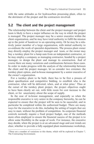 The Project’s Industrial Environment       55

with the same attitudes as for hydrocarbon processing plant, often to
the detriment of the project and the contractors involved.


5.2 The client and the project management
The relationship between the client and the project manager and project
team is likely to have a major influence on the way in which the project
is managed. The project manager may be a senior executive within the
client organization, and he may have total authority to fulfil the mission
up to the point of handover to an operating entity. Or he may be a rela-
tively junior member of a large organization, with imited authority to
co-ordinate the work of specialist departments. The process plant owner
may directly employ the project manager and team, or the owner may
buy a turnkey plant for a lump sum from an independent contractor, or
he may employ a company as managing contractor, headed by a project
manager, to design the plant and manage its construction. And of
course there are many variations and combinations between these cases.
In order to make progress with the analysis of the relationship between
the client and the project manager, let us consider two extremes: the
turnkey plant option, and in-house management by a senior executive of
the owner’s organization.
   For a turnkey plant to be built, there has to be first a process of
plant specification and competitive bidding, to establish who is the
contractor, what will be delivered, when, and at what price.1 Thus at
the outset of the turnkey plant project, the project objectives ought
to have been clearly set out, with little room for cost increase to the
client, or for uncertainty about the scope of supply.
   In the case of in-house management, and especially so when the
responsible executive is very senior in the company hierarchy, he can be
expected to ensure that the project will be seen to be successful, and in
particular be completed within the authorized budget. There are many
ways for the executive to do this, including the setting of targets that are
easy to meet, without the problem of competition. As corporate financial
controls normally require a fixed project budget, one of the methods
more often employed to ensure the financial success of the project is to
allow some flexibility in the scope of work. For instance, the executive
may decide, when the project is at an advanced stage and cost trends are
clear, whether to provide a fully equipped plant maintenance workshop,
1
  There are a number of variations to this theme, which will be explored in Chapter 7,
The Contracting Environment.
 