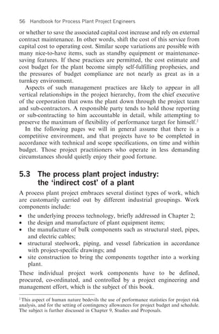 56   Handbook for Process Plant Project Engineers

or whether to save the associated capital cost increase and rely on external
contract maintenance. In other words, shift the cost of this service from
capital cost to operating cost. Similar scope variations are possible with
many nice-to-have items, such as standby equipment or maintenance-
saving features. If these practices are permitted, the cost estimate and
cost budget for the plant become simply self-fulfilling prophesies, and
the pressures of budget compliance are not nearly as great as in a
turnkey environment.
   Aspects of such management practices are likely to appear in all
vertical relationships in the project hierarchy, from the chief executive
of the corporation that owns the plant down through the project team
and sub-contractors. A responsible party tends to hold those reporting
or sub-contracting to him accountable in detail, while attempting to
preserve the maximum of flexibility of performance target for himself.2
   In the following pages we will in general assume that there is a
competitive environment, and that projects have to be completed in
accordance with technical and scope specifications, on time and within
budget. Those project practitioners who operate in less demanding
circumstances should quietly enjoy their good fortune.


5.3 The process plant project industry:
    the ‘indirect cost’ of a plant
A process plant project embraces several distinct types of work, which
are customarily carried out by different industrial groupings. Work
components include:
•    the underlying process technology, briefly addressed in Chapter 2;
•    the design and manufacture of plant equipment items;
•    the manufacture of bulk components such as structural steel, pipes,
     and electric cables;
•    structural steelwork, piping, and vessel fabrication in accordance
     with project-specific drawings; and
•    site construction to bring the components together into a working
     plant.
These individual project work components have to be defined,
procured, co-ordinated, and controlled by a project engineering and
management effort, which is the subject of this book.
2
  This aspect of human nature bedevils the use of performance statistics for project risk
analysis, and for the setting of contingency allowances for project budget and schedule.
The subject is further discussed in Chapter 9, Studies and Proposals.
 
