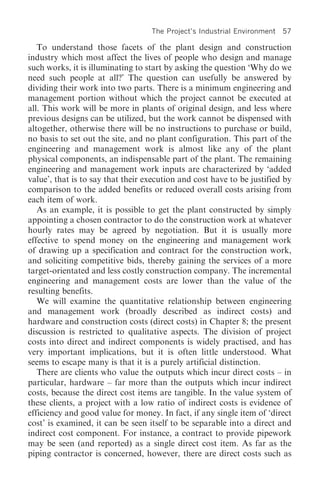 The Project’s Industrial Environment   57

   To understand those facets of the plant design and construction
industry which most affect the lives of people who design and manage
such works, it is illuminating to start by asking the question ‘Why do we
need such people at all?’ The question can usefully be answered by
dividing their work into two parts. There is a minimum engineering and
management portion without which the project cannot be executed at
all. This work will be more in plants of original design, and less where
previous designs can be utilized, but the work cannot be dispensed with
altogether, otherwise there will be no instructions to purchase or build,
no basis to set out the site, and no plant configuration. This part of the
engineering and management work is almost like any of the plant
physical components, an indispensable part of the plant. The remaining
engineering and management work inputs are characterized by ‘added
value’, that is to say that their execution and cost have to be justified by
comparison to the added benefits or reduced overall costs arising from
each item of work.
   As an example, it is possible to get the plant constructed by simply
appointing a chosen contractor to do the construction work at whatever
hourly rates may be agreed by negotiation. But it is usually more
effective to spend money on the engineering and management work
of drawing up a specification and contract for the construction work,
and soliciting competitive bids, thereby gaining the services of a more
target-orientated and less costly construction company. The incremental
engineering and management costs are lower than the value of the
resulting benefits.
   We will examine the quantitative relationship between engineering
and management work (broadly described as indirect costs) and
hardware and construction costs (direct costs) in Chapter 8; the present
discussion is restricted to qualitative aspects. The division of project
costs into direct and indirect components is widely practised, and has
very important implications, but it is often little understood. What
seems to escape many is that it is a purely artificial distinction.
   There are clients who value the outputs which incur direct costs – in
particular, hardware – far more than the outputs which incur indirect
costs, because the direct cost items are tangible. In the value system of
these clients, a project with a low ratio of indirect costs is evidence of
efficiency and good value for money. In fact, if any single item of ‘direct
cost’ is examined, it can be seen itself to be separable into a direct and
indirect cost component. For instance, a contract to provide pipework
may be seen (and reported) as a single direct cost item. As far as the
piping contractor is concerned, however, there are direct costs such as
 