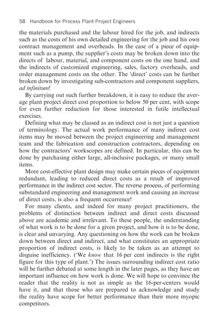 58   Handbook for Process Plant Project Engineers

the materials purchased and the labour hired for the job, and indirects
such as the costs of his own detailed engineering for the job and his own
contract management and overheads. In the case of a piece of equip-
ment such as a pump, the supplier’s costs may be broken down into the
directs of labour, material, and component costs on the one hand, and
the indirects of customized engineering, sales, factory overheads, and
order management costs on the other. The ‘direct’ costs can be further
broken down by investigating sub-contractors and component suppliers,
ad infinitum!
   By carrying out such further breakdown, it is easy to reduce the aver-
age plant project direct cost proportion to below 50 per cent, with scope
for even further reduction for those interested in futile intellectual
exercises.
   Defining what may be classed as an indirect cost is not just a question
of terminology. The actual work performance of many indirect cost
items may be moved between the project engineering and management
team and the fabrication and construction contractors, depending on
how the contractors’ workscopes are defined. In particular, this can be
done by purchasing either large, all-inclusive packages, or many small
items.
   More cost-effective plant design may make certain pieces of equipment
redundant, leading to reduced direct costs as a result of improved
performance in the indirect cost sector. The reverse process, of performing
substandard engineering and management work and causing an increase
of direct costs, is also a frequent occurrence!
   For many clients, and indeed for many project practitioners, the
problems of distinction between indirect and direct costs discussed
above are academic and irrelevant. To these people, the understanding
of what work is to be done for a given project, and how it is to be done,
is clear and unvarying. Any questioning on how the work can be broken
down between direct and indirect, and what constitutes an appropriate
proportion of indirect costs, is likely to be taken as an attempt to
disguise inefficiency. (‘We know that 16 per cent indirects is the right
figure for this type of plant.’) The issues surrounding indirect cost ratio
will be further debated at some length in the later pages, as they have an
important influence on how work is done. We will hope to convince the
reader that the reality is not as simple as the 16-per-centers would
have it, and that those who are prepared to acknowledge and study
the reality have scope for better performance than their more myopic
competitors.
 