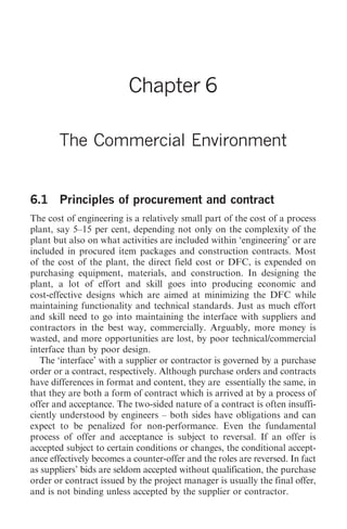 The Commercial Environment 59




                          Chapter 6

       The Commercial Environment


6.1 Principles of procurement and contract
The cost of engineering is a relatively small part of the cost of a process
plant, say 5–15 per cent, depending not only on the complexity of the
plant but also on what activities are included within ‘engineering’ or are
included in procured item packages and construction contracts. Most
of the cost of the plant, the direct field cost or DFC, is expended on
purchasing equipment, materials, and construction. In designing the
plant, a lot of effort and skill goes into producing economic and
cost-effective designs which are aimed at minimizing the DFC while
maintaining functionality and technical standards. Just as much effort
and skill need to go into maintaining the interface with suppliers and
contractors in the best way, commercially. Arguably, more money is
wasted, and more opportunities are lost, by poor technical/commercial
interface than by poor design.
   The ‘interface’ with a supplier or contractor is governed by a purchase
order or a contract, respectively. Although purchase orders and contracts
have differences in format and content, they are essentially the same, in
that they are both a form of contract which is arrived at by a process of
offer and acceptance. The two-sided nature of a contract is often insuffi-
ciently understood by engineers – both sides have obligations and can
expect to be penalized for non-performance. Even the fundamental
process of offer and acceptance is subject to reversal. If an offer is
accepted subject to certain conditions or changes, the conditional accept-
ance effectively becomes a counter-offer and the roles are reversed. In fact
as suppliers’ bids are seldom accepted without qualification, the purchase
order or contract issued by the project manager is usually the final offer,
and is not binding unless accepted by the supplier or contractor.
 