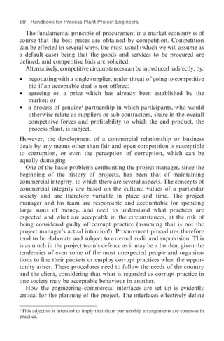 60   Handbook for Process Plant Project Engineers

  The fundamental principle of procurement in a market economy is of
course that the best prices are obtained by competition. Competition
can be effected in several ways, the most usual (which we will assume as
a default case) being that the goods and services to be procured are
defined, and competitive bids are solicited.
  Alternatively, competitive circumstances can be introduced indirectly, by:
• negotiating with a single supplier, under threat of going to competitive
  bid if an acceptable deal is not offered;
• agreeing on a price which has already been established by the
  market; or
• a process of genuine1 partnership in which participants, who would
  otherwise relate as suppliers or sub-contractors, share in the overall
  competitive forces and profitability to which the end product, the
  process plant, is subject.
However, the development of a commercial relationship or business
deals by any means other than fair and open competition is susceptible
to corruption, or even the perception of corruption, which can be
equally damaging.
   One of the basic problems confronting the project manager, since the
beginning of the history of projects, has been that of maintaining
commercial integrity, to which there are several aspects. The concepts of
commercial integrity are based on the cultural values of a particular
society and are therefore variable in place and time. The project
manager and his team are responsible and accountable for spending
large sums of money, and need to understand what practices are
expected and what are acceptable in the circumstances, at the risk of
being considered guilty of corrupt practice (assuming that is not the
project manager’s actual intention!). Procurement procedures therefore
tend to be elaborate and subject to external audit and supervision. This
is as much in the project team’s defence as it may be a burden, given the
tendencies of even some of the most unexpected people and organiza-
tions to line their pockets or employ corrupt practices when the oppor-
tunity arises. These procedures need to follow the needs of the country
and the client, considering that what is regarded as corrupt practice in
one society may be acceptable behaviour in another.
   How the engineering–commercial interfaces are set up is evidently
critical for the planning of the project. The interfaces effectively define

1
 This adjective is intended to imply that sham partnership arrangements are common in
practice.
 