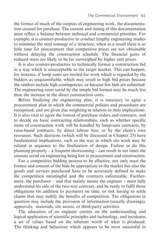 The Commercial Environment 61

the format of much of the outputs of engineering work, the documenta-
tion created for purchase. The content and timing of this documentation
must reflect a balance between technical and commercial priorities. For
example, it is counter-productive to conduct lengthy engineering studies
to minimize the steel tonnage of a structure, when as a result there is so
little time for procurement that competitive prices are not obtainable
without delaying the construction schedule. The financial gains of
reduced mass are likely to be far outweighed by higher unit prices.
   It is also counter-productive to technically format a construction bid
in a way which is unacceptable to the target market. This can happen,
for instance, if lump sums are invited for work which is regarded by the
bidders as unquantifiable, which may result in high bid prices because
the vendors include high contingencies, or because few bids are submitted.
The engineering costs saved by the simple bid format may be much less
than the increase in the direct construction costs.
   Before finalizing the engineering plan, it is necessary to agree a
procurement plan in which the commercial policies and procedures are
recognized, and are given due weighting in relation to their implications.
It is also vital to agree the format of purchase orders and contracts, and
to decide on basic contracting relationships, such as whether specific
items of construction work will be handled by lump-sum contracts, by
rates-based contracts, by direct labour hire, or by the client’s own
resources. Such decisions (which will be discussed in Chapter 23) have
fundamental implications, such as the way in which site work may be
related in sequence to the finalization of design. Failure to do this
planning properly – a frequent shortcoming – can result in ten times the
amount saved on engineering being lost in procurement and construction.
   For a competitive bidding process to be effective, not only must the
format and content of the bids be appropriate to the market but also the
goods and services purchased have to be accurately defined to make
the competition meaningful and the contracts enforceable. Further-
more, the purchaser – and that mainly means the engineer – must fully
understand his side of the two-way contract, and be ready to fulfil those
obligations (in addition to payment) on time, or risk having to settle
claims that may nullify the benefits of competition. The obligations in
question may include the provision of information (usually drawings),
approvals, materials, site access, or third-party activities.
   The education of an engineer centres on the understanding and
logical application of scientific principles and technology, and inculcates
a set of values based on the inherent worth of what is produced.
The thinking and behaviour which appears to be most successful in
 