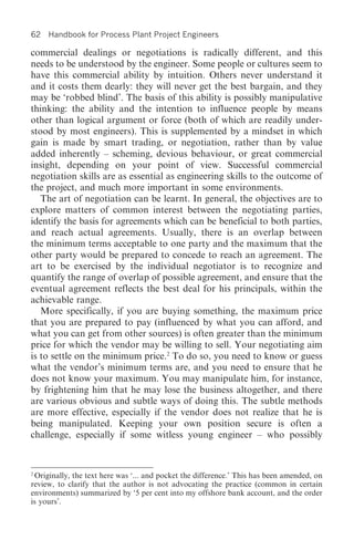 62   Handbook for Process Plant Project Engineers

commercial dealings or negotiations is radically different, and this
needs to be understood by the engineer. Some people or cultures seem to
have this commercial ability by intuition. Others never understand it
and it costs them dearly: they will never get the best bargain, and they
may be ‘robbed blind’. The basis of this ability is possibly manipulative
thinking: the ability and the intention to influence people by means
other than logical argument or force (both of which are readily under-
stood by most engineers). This is supplemented by a mindset in which
gain is made by smart trading, or negotiation, rather than by value
added inherently – scheming, devious behaviour, or great commercial
insight, depending on your point of view. Successful commercial
negotiation skills are as essential as engineering skills to the outcome of
the project, and much more important in some environments.
   The art of negotiation can be learnt. In general, the objectives are to
explore matters of common interest between the negotiating parties,
identify the basis for agreements which can be beneficial to both parties,
and reach actual agreements. Usually, there is an overlap between
the minimum terms acceptable to one party and the maximum that the
other party would be prepared to concede to reach an agreement. The
art to be exercised by the individual negotiator is to recognize and
quantify the range of overlap of possible agreement, and ensure that the
eventual agreement reflects the best deal for his principals, within the
achievable range.
   More specifically, if you are buying something, the maximum price
that you are prepared to pay (influenced by what you can afford, and
what you can get from other sources) is often greater than the minimum
price for which the vendor may be willing to sell. Your negotiating aim
is to settle on the minimum price.2 To do so, you need to know or guess
what the vendor’s minimum terms are, and you need to ensure that he
does not know your maximum. You may manipulate him, for instance,
by frightening him that he may lose the business altogether, and there
are various obvious and subtle ways of doing this. The subtle methods
are more effective, especially if the vendor does not realize that he is
being manipulated. Keeping your own position secure is often a
challenge, especially if some witless young engineer – who possibly


2
 Originally, the text here was ‘... and pocket the difference.’ This has been amended, on
review, to clarify that the author is not advocating the practice (common in certain
environments) summarized by ‘5 per cent into my offshore bank account, and the order
is yours’.
 