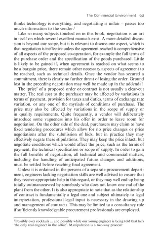 The Commercial Environment 63

thinks technology is everything, and negotiating is unfair – passes too
much information to the vendor.3
   Like so many subjects touched on in this book, negotiation is an art
in itself on which several excellent manuals exist. A more detailed discus-
sion is beyond our scope, but it is relevant to discuss one aspect, which is
that negotiation is ineffective unless the agreement reached is comprehensive
of all aspects of the proposed co-operation, for example the full terms of
the purchase order and the specification of the goods purchased. Little
is likely to be gained if, when agreement is reached on what seems to
be a bargain price, there remain other necessary aspects of agreement to
be reached, such as technical details. Once the vendor has secured a
commitment, there is clearly no further threat of losing the order. Ground
lost in the preceding negotiation may well be made up in the addenda!
   The ‘price’ of a proposed order or contract is not usually a clear-cut
matter. The real cost to the purchaser may be affected by variations in
terms of payment, provision for taxes and duties, terms of exchange rate
variation, or any one of the myriads of conditions of purchase. The
price may also be affected by variations in the scope of supply or
in quality requirements. Quite frequently, a vendor will deliberately
introduce some vagueness into his offer in order to leave room for
negotiation. On the other side of the deal, purchasers may claim to have
fixed tendering procedures which allow for no price changes or price
negotiations after the submission of bids, but in practice they may
effectively negate these stipulations. They may keep the price intact, but
negotiate conditions which would affect the price, such as the terms of
payment, the technical specification or scope of supply. In order to gain
the full benefits of negotiation, all technical and commercial matters,
including the handling of anticipated future changes and additions,
must be settled before reaching final agreement.
   Unless it is ordained in the persons of a separate procurement depart-
ment, engineers lacking negotiation skills are well advised to ensure that
they receive appropriate help in this regard, or they may well end up being
totally outmanoeuvred by somebody who does not know one end of the
plant from the other. It is also appropriate to note that as the relationship
of contract is fundamentally a legal one and subject ultimately to legal
interpretation, professional legal input is necessary in the drawing up
and management of contracts. This may be limited to a consultancy role
if sufficiently knowledgeable procurement professionals are employed.

3
  Possibly over cocktails ... and possibly while our young engineer is being told that he’s
‘the only real engineer in the office’. Manipulation is a two-way process!
 
