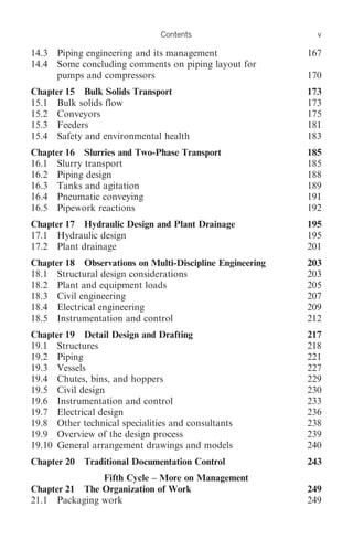 Contents                     v

14.3   Piping engineering and its management              167
14.4   Some concluding comments on piping layout for
       pumps and compressors                              170
Chapter 15 Bulk Solids Transport                          173
15.1 Bulk solids flow                                     173
15.2 Conveyors                                            175
15.3 Feeders                                              181
15.4 Safety and environmental health                      183
Chapter 16 Slurries and Two-Phase Transport               185
16.1 Slurry transport                                     185
16.2 Piping design                                        188
16.3 Tanks and agitation                                  189
16.4 Pneumatic conveying                                  191
16.5 Pipework reactions                                   192
Chapter 17 Hydraulic Design and Plant Drainage            195
17.1 Hydraulic design                                     195
17.2 Plant drainage                                       201
Chapter 18 Observations on Multi-Discipline Engineering   203
18.1 Structural design considerations                     203
18.2 Plant and equipment loads                            205
18.3 Civil engineering                                    207
18.4 Electrical engineering                               209
18.5 Instrumentation and control                          212
Chapter 19 Detail Design and Drafting                     217
19.1 Structures                                           218
19.2 Piping                                               221
19.3 Vessels                                              227
19.4 Chutes, bins, and hoppers                            229
19.5 Civil design                                         230
19.6 Instrumentation and control                          233
19.7 Electrical design                                    236
19.8 Other technical specialities and consultants         238
19.9 Overview of the design process                       239
19.10 General arrangement drawings and models             240
Chapter 20   Traditional Documentation Control            243
               Fifth Cycle – More on Management
Chapter 21 The Organization of Work                       249
21.1 Packaging work                                       249
 
