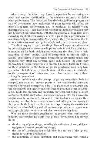 The Commercial Environment 67

   Alternatively, the client may foster competition by restricting the
plant and services specification to the minimum necessary to define
plant performance. This introduces into the bid adjudication process the
task of determining how multitudes of plant features will affect the
plant’s long-term performance, and in particular its reliability and
maintenance costs. There is also the risk that this task of evaluation may
not be carried out successfully, with the consequence of long-term costs
exceeding the short-term savings, or even a plant whose performance or
maintainability is unacceptable. Many clients therefore consider this to
be an unattractive route, except for simple and relatively standard plant.
   The client may try to overcome the problem of long-term performance
by purchasing plant on an own-and-operate basis, in which the contractor
is responsible for both building and operating the plant, and is paid
according to plant output. Lack of competition to provide such a
facility (unattractive to contractors because it ties up capital in non-core
business) may offset any foreseen gains and, besides, the client may
be breeding his own competition to his core business. There are hybrids
to these practices in the form of plants purchased with long-term
guarantees, but these carry complications of their own, in particular
to the management of maintenance and plant improvement without
voiding the guarantees.
   Another problem with the concept of getting competitive bids for
complex non-standard process plants is that considerable time and
expense is involved in preparing a bid. The plant must be designed, and
the components and their on-site construction priced, in order to submit
a bid. To do this properly and accurately may cost each bidder as much
as 2 per cent of the plant value, in a business where profits for a successful
project may be as low as 5 per cent. Or the bidders may reduce their
tendering costs by abbreviating the work and adding a contingency to
their price. In the long term, the client can expect to pay these costs and,
besides, the whole bidding and bid evaluation process may represent an
unacceptable delay to his eventual plant commissioning date.
   Why are these problems peculiar to the process plant construction
industry, more so than for other types of major investment? The answers
lie in:
•   the diversity of plant design, including the utilization of many different
    equipment items of proprietary design;
•   the lack of standardization which often is a feature of the optimal
    design for a given application;
•   the complexity of plant operation and maintenance with variable
 