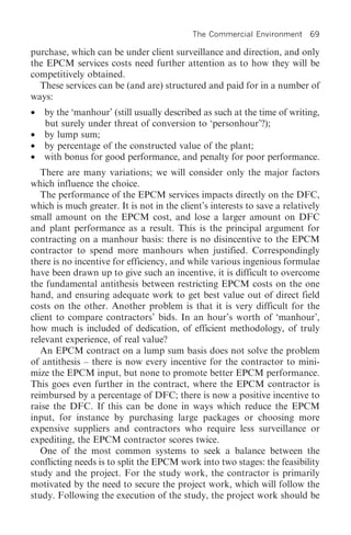 The Commercial Environment 69

purchase, which can be under client surveillance and direction, and only
the EPCM services costs need further attention as to how they will be
competitively obtained.
  These services can be (and are) structured and paid for in a number of
ways:
•   by the ‘manhour’ (still usually described as such at the time of writing,
    but surely under threat of conversion to ‘personhour’?);
•   by lump sum;
•   by percentage of the constructed value of the plant;
•   with bonus for good performance, and penalty for poor performance.
   There are many variations; we will consider only the major factors
which influence the choice.
   The performance of the EPCM services impacts directly on the DFC,
which is much greater. It is not in the client’s interests to save a relatively
small amount on the EPCM cost, and lose a larger amount on DFC
and plant performance as a result. This is the principal argument for
contracting on a manhour basis: there is no disincentive to the EPCM
contractor to spend more manhours when justified. Correspondingly
there is no incentive for efficiency, and while various ingenious formulae
have been drawn up to give such an incentive, it is difficult to overcome
the fundamental antithesis between restricting EPCM costs on the one
hand, and ensuring adequate work to get best value out of direct field
costs on the other. Another problem is that it is very difficult for the
client to compare contractors’ bids. In an hour’s worth of ‘manhour’,
how much is included of dedication, of efficient methodology, of truly
relevant experience, of real value?
   An EPCM contract on a lump sum basis does not solve the problem
of antithesis – there is now every incentive for the contractor to mini-
mize the EPCM input, but none to promote better EPCM performance.
This goes even further in the contract, where the EPCM contractor is
reimbursed by a percentage of DFC; there is now a positive incentive to
raise the DFC. If this can be done in ways which reduce the EPCM
input, for instance by purchasing large packages or choosing more
expensive suppliers and contractors who require less surveillance or
expediting, the EPCM contractor scores twice.
   One of the most common systems to seek a balance between the
conflicting needs is to split the EPCM work into two stages: the feasibility
study and the project. For the study work, the contractor is primarily
motivated by the need to secure the project work, which will follow the
study. Following the execution of the study, the project work should be
 
