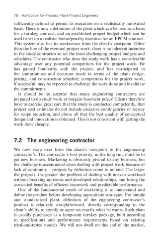 70   Handbook for Process Plant Project Engineers

sufficiently defined to permit its execution on a realistically motivated
basis. There is now a definition of the plant which can be used as a basis
for a turnkey contract, and an established project budget which can be
used to set up a realistic bonus/penalty incentive for an EPCM contract.
This system also has its weaknesses from the client’s viewpoint. Other
than the lure of the eventual project work, there is no inherent incentive
to the study contractor to set the most challenging project budgets and
schedules. The contractor who does the study work has a considerable
advantage over any potential competitors for the project work. He
has gained familiarity with the project, and has participated in
the compromises and decisions made in terms of the plant design,
pricing, and construction schedule; competitors for the project work,
if successful, may be expected to challenge the work done and invalidate
the commitments.
   It should be no surprise that many engineering contractors are
prepared to do study work at bargain basement prices! Clients therefore
have to exercise great care that the study is conducted competently, that
project cost estimates do not include excessive contingencies or leeway
for scope reduction, and above all that the best quality of conceptual
design and innovation is obtained. This is not consistent with getting the
work done cheaply.


7.2 The engineering contractor
We now swap over from the client’s viewpoint to the engineering
contractor’s. The contractor’s first priority, in the long run, must be to
get new business. Marketing is obviously pivotal to any business, but
the challenge is accentuated when dealing with project work because of
lack of continuity – projects by definition come to an end. The larger
the projects, the greater the problem of dealing with uneven workload
without breaking up teams and developed relationships, and losing the
associated benefits of efficient teamwork and predictable performance.
   One of the fundamental needs of marketing is to understand and
define the product before developing appropriate strategies. For simple
and standardized plant, definition of the engineering contractor’s
product is relatively straightforward, directly corresponding to the
client’s ability to specify or agree on exactly what he wants. Such plant
is usually purchased as a lump-sum turnkey package, built according
to specifications and performance requirements based on existing
tried-and-tested models. We will not dwell on this end of the market,
 