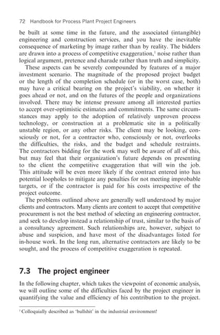 72      Handbook for Process Plant Project Engineers

be built at some time in the future, and the associated (intangible)
engineering and construction services, and you have the inevitable
consequence of marketing by image rather than by reality. The bidders
are drawn into a process of competitive exaggeration,1 noise rather than
logical argument, pretence and charade rather than truth and simplicity.
   These aspects can be severely compounded by features of a major
investment scenario. The magnitude of the proposed project budget
or the length of the completion schedule (or in the worst case, both)
may have a critical bearing on the project’s viability, on whether it
goes ahead or not, and on the futures of the people and organizations
involved. There may be intense pressure among all interested parties
to accept over-optimistic estimates and commitments. The same circum-
stances may apply to the adoption of relatively unproven process
technology, or construction at a problematic site in a politically
unstable region, or any other risks. The client may be looking, con-
sciously or not, for a contractor who, consciously or not, overlooks
the difficulties, the risks, and the budget and schedule restraints.
The contractors bidding for the work may well be aware of all of this,
but may feel that their organization’s future depends on presenting
to the client the competitive exaggeration that will win the job.
This attitude will be even more likely if the contract entered into has
potential loopholes to mitigate any penalties for not meeting improbable
targets, or if the contractor is paid for his costs irrespective of the
project outcome.
   The problems outlined above are generally well understood by major
clients and contractors. Many clients are content to accept that competitive
procurement is not the best method of selecting an engineering contractor,
and seek to develop instead a relationship of trust, similar to the basis of
a consultancy agreement. Such relationships are, however, subject to
abuse and suspicion, and have most of the disadvantages listed for
in-house work. In the long run, alternative contractors are likely to be
sought, and the process of competitive exaggeration is repeated.


7.3 The project engineer
In the following chapter, which takes the viewpoint of economic analysis,
we will outline some of the difficulties faced by the project engineer in
quantifying the value and efficiency of his contribution to the project.

1
    Colloquially described as ‘bullshit’ in the industrial environment!
 