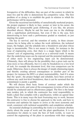 The Commercial Environment 73

Irrespective of the difficulties, they are part of the context in which he
must live and be able to demonstrate his competitive value. The first
problem of so doing is to establish the goals in relation to which his
performance will be measured.
   Given the occasional inevitability of unrealistically marketed projects,
the project engineer is likely to face, sooner or later in his career, the
challenge of unreasonable goals (following, if you like, the process
described above). Maybe he and his team can rise to the challenge
with a superhuman performance, but even if this is the case, how
demotivating to have such a performance graded as standard, as just
meeting the goals!
   The key to survival, and the retention of sanity, in these circum-
stances lies in being able to reduce the work definition, the technical
issues, the budget, and the schedule into a breakdown and plan whose
logic is incontestable. This is not meant to imply, for instance in the
issue of engineering costs, that there is a magic figure which is the
‘correct’ cost of engineering, arrived at as a universal truth. It means
that the underlying issues can be exposed and the potential implications
of either more or less engineering input can be demonstrated.
Ultimately, there will always be the possibility that a given task can be
done more or less efficiently, but it is only by breakdown to a low level
of task, for example the document level, that true comparison can be
made. Otherwise, there is always the danger of simply eliminating inputs
and thereby creating adverse consequences to another part of the
project, for instance the DFCs or plant maintainability. And if it arises
that the ‘goals’, the project budget and schedule, have been arrived at
without any such low-level breakdown, then it can be surmised that the
commitment is purely a gamble.
   We will discuss three basic forms of contract under which the
engineer may work, and some of the consequences in terms of how work
should be conducted and its effectiveness judged. The first is the lump-
sum turnkey job, in which the contractor has total responsibility to
build a plant that complies with a specification, within an agreed time-
frame. This is in many ways the least frustrating way to work, because
the contractor is free to choose his approach to the work, and how to
structure and optimize his inputs to arrive at the most economic end
result, consistent with technical acceptability and completion schedule.
   An essential challenge in controlling the work is to maintain absolute
clarity about the scope of work and the plant specification. It is not
uncommon for clients to want the best of both worlds, to want to
control the engineering of the plant in accordance with their ongoing
 