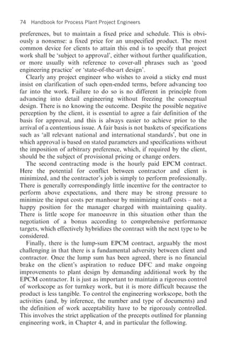 74   Handbook for Process Plant Project Engineers

preferences, but to maintain a fixed price and schedule. This is obvi-
ously a nonsense: a fixed price for an unspecified product. The most
common device for clients to attain this end is to specify that project
work shall be ‘subject to approval’, either without further qualification,
or more usually with reference to cover-all phrases such as ‘good
engineering practice’ or ‘state-of-the-art design’.
  Clearly any project engineer who wishes to avoid a sticky end must
insist on clarification of such open-ended terms, before advancing too
far into the work. Failure to do so is no different in principle from
advancing into detail engineering without freezing the conceptual
design. There is no knowing the outcome. Despite the possible negative
perception by the client, it is essential to agree a fair definition of the
basis for approval, and this is always easier to achieve prior to the
arrival of a contentious issue. A fair basis is not baskets of specifications
such as ‘all relevant national and international standards’, but one in
which approval is based on stated parameters and specifications without
the imposition of arbitrary preference, which, if required by the client,
should be the subject of provisional pricing or change orders.
  The second contracting mode is the hourly paid EPCM contract.
Here the potential for conflict between contractor and client is
minimized, and the contractor’s job is simply to perform professionally.
There is generally correspondingly little incentive for the contractor to
perform above expectations, and there may be strong pressure to
minimize the input costs per manhour by minimizing staff costs – not a
happy position for the manager charged with maintaining quality.
There is little scope for manoeuvre in this situation other than the
negotiation of a bonus according to comprehensive performance
targets, which effectively hybridizes the contract with the next type to be
considered.
  Finally, there is the lump-sum EPCM contract, arguably the most
challenging in that there is a fundamental adversity between client and
contractor. Once the lump sum has been agreed, there is no financial
brake on the client’s aspiration to reduce DFC and make ongoing
improvements to plant design by demanding additional work by the
EPCM contractor. It is just as important to maintain a rigorous control
of workscope as for turnkey work, but it is more difficult because the
product is less tangible. To control the engineering workscope, both the
activities (and, by inference, the number and type of documents) and
the definition of work acceptability have to be rigorously controlled.
This involves the strict application of the precepts outlined for planning
engineering work, in Chapter 4, and in particular the following.
 
