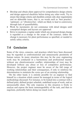 The Commercial Environment 75

•   Develop and obtain client approval for comprehensive design criteria
    and design approval checklists before doing any other work. Try to
    ensure that design criteria and checklists contain only clear requirements
    and no debatable issues, that is, no words such as ‘best practice’,
    ‘optimum’, or ‘vibration-free’, which are likely to lead to controversy
    through lack of quantifiability.
•   Work by increments: do not commence with detail designs until
    conceptual designs and layouts are approved.
•   Strive to maintain a regime under which any proposed design change
    is regarded as a change to the scope of the contract, unless the
    change is necessary for plant performance as specified, or needed to
    satisfy safety criteria.


7.4 Conclusion
Some of the views, concerns, and practices which have been discussed
may be regarded as confrontational and unnecessarily pessimistic of
human nature. In many situations this may be the case: engineering
work may be conducted in a harmonious and professional manner
without any client/contractor conflict; relationships of trust may be
developed without any abuse or loss of competitive performance.
However, the project engineer must be aware of the full range of
working relationships and their consequences, if only to reinforce his
determination to maintain the status quo of an existing relationship.
  On the other hand, it is entirely possible for an engineer to find
himself in a situation which cannot be managed in terms of the logical
methodology discussed. For instance, to be locked into a contract with a
defined price, defined project schedule, undefined scope of work, and an
unreasonable client. The only response to this situation is firstly to
analyse and expose the basic unmanageability of the task, and then to
negotiate, preferably before doing too much work.
 