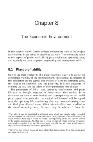 The Economic Environment          77




                               Chapter 8

               The Economic Environment


In this chapter, we will further address and quantify some of the ‘project
environment’ issues raised in preceding chapters. They essentially relate
to two aspects of project work, firstly plant capital and operating costs,
and secondly the costs of project engineering and management work.


8.1 Plant profitability
One of the main objectives of a plant feasibility study is to assess the
commercial viability of the proposed plant. The essential parameters of
this calculation are the capital cost and cost of debt, the operating costs,
the revenue on operation, and the plant life. It is also necessary to
evaluate the risk that the values of these parameters may change.
   The parameters of initial cost, operating cost/revenue, and plant
life can be brought together in many ways. One method is to
determine an annual amortization cost corresponding to the initial
plant capital cost such that the capital and interest1 will be repaid
over the operating life, considering also any decommissioning costs
and final plant disposal value. When this annualized cost is added to
the direct2 operating costs, the total may be subtracted from the

1
  The interest can be calculated in different ways which are equally valid, provided
that the users of the calculated values understand the significance of the different calcu-
lation methods. One way is to use the interest corresponding to the cost of debt capital
to the client organization. Another way is to use the rate of return expected for equity
shareholders; another is to use the opportunity rate, the rate of return which may be
expected from alternative investment possibilities.
2
 ‘Direct’ in this context means all costs other than those arising from the capital cost
and associated interest.
 