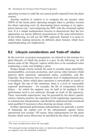 78      Handbook for Process Plant Project Engineers

operating revenue to yield the net annual profit expected from the plant
venture.
   Another method of analysis is to compute the net present value
(NPV) of the future plant operating margins (that is, product revenue
less direct operating cost), by discounting future earnings at an appro-
priate interest rate,3 and comparing the NPV with the estimated capital
cost. It is a simple mathematical exercise to demonstrate that the two
approaches are merely different presentations of the same information.
In the following, we will use the NPV approach, because it is easier to
utilize when making decisions on different plant features which have
capital/operating cost implications.


8.2 Lifecycle considerations and ‘trade-off’ studies
In the overview on project management, we referred to the concept of a
plant lifecycle, of which the project is a part. In the following, we will
discuss some of the ‘lifecycle’ aspects which have to be considered when
conducting a study and building a plant.
   Project design criteria include the need to consider plant operability,
maintainability, corrosion protection, and various other features which
improve plant operation, operational safety, availability, and life.
Typically, these features have a minimum level of implementation that
is mandatory, below which plant operation is unworkable or unsafe or
even illegal. On top of this minimum, there is a level of ‘reasonably
expected’ performance – for example, the life of components before
failure – for which the engineer may be held to be negligent if the
performance level is not achieved, through no fault of the operators.
These ‘reasonable expectations’ may be governed by the client’s specifi-
cations, industry practice, the reputation of the engineering organization,
or common-law interpretation, and should be understood and considered
(and qualified if necessary) when drawing up design criteria.
   Further operational performance enhancements are generally a matter
of balancing the capital cost of the enhancement against future
operational cost savings.4 Of course, these enhancements (or the plant
features which secure them) may be specified by the client, in which case

3
    The same considerations about the rate apply.
4
 Or increased revenue arising from more, or improved, product. If revenue is regarded
as a negative cost, the treatment is identical.
 