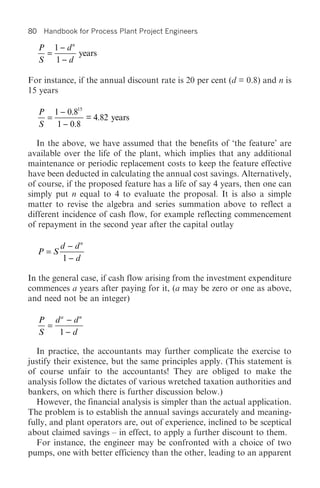 80    Handbook for Process Plant Project Engineers

     P 1 - dn
      =       years
     S 1- d

For instance, if the annual discount rate is 20 per cent (d = 0.8) and n is
15 years

     P 1 - 0.815
       =         = 4.82 years
     S   1 - 0.8

   In the above, we have assumed that the benefits of ‘the feature’ are
available over the life of the plant, which implies that any additional
maintenance or periodic replacement costs to keep the feature effective
have been deducted in calculating the annual cost savings. Alternatively,
of course, if the proposed feature has a life of say 4 years, then one can
simply put n equal to 4 to evaluate the proposal. It is also a simple
matter to revise the algebra and series summation above to reflect a
different incidence of cash flow, for example reflecting commencement
of repayment in the second year after the capital outlay

           d - dn
     P=S
            1- d

In the general case, if cash flow arising from the investment expenditure
commences a years after paying for it, (a may be zero or one as above,
and need not be an integer)

     P da - dn
       =
     S   1- d

  In practice, the accountants may further complicate the exercise to
justify their existence, but the same principles apply. (This statement is
of course unfair to the accountants! They are obliged to make the
analysis follow the dictates of various wretched taxation authorities and
bankers, on which there is further discussion below.)
  However, the financial analysis is simpler than the actual application.
The problem is to establish the annual savings accurately and meaning-
fully, and plant operators are, out of experience, inclined to be sceptical
about claimed savings – in effect, to apply a further discount to them.
  For instance, the engineer may be confronted with a choice of two
pumps, one with better efficiency than the other, leading to an apparent
 