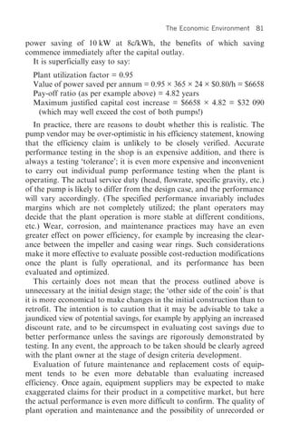 The Economic Environment     81

power saving of 10 kW at 8c/kWh, the benefits of which saving
commence immediately after the capital outlay.
  It is superficially easy to say:
  Plant utilization factor = 0.95
  Value of power saved per annum = 0.95 × 365 × 24 × $0.80/h = $6658
  Pay-off ratio (as per example above) = 4.82 years
  Maximum justified capital cost increase = $6658 × 4.82 = $32 090
    (which may well exceed the cost of both pumps!)
    In practice, there are reasons to doubt whether this is realistic. The
pump vendor may be over-optimistic in his efficiency statement, knowing
that the efficiency claim is unlikely to be closely verified. Accurate
performance testing in the shop is an expensive addition, and there is
always a testing ‘tolerance’; it is even more expensive and inconvenient
to carry out individual pump performance testing when the plant is
operating. The actual service duty (head, flowrate, specific gravity, etc.)
of the pump is likely to differ from the design case, and the performance
will vary accordingly. (The specified performance invariably includes
margins which are not completely utilized; the plant operators may
decide that the plant operation is more stable at different conditions,
etc.) Wear, corrosion, and maintenance practices may have an even
greater effect on power efficiency, for example by increasing the clear-
ance between the impeller and casing wear rings. Such considerations
make it more effective to evaluate possible cost-reduction modifications
once the plant is fully operational, and its performance has been
evaluated and optimized.
    This certainly does not mean that the process outlined above is
unnecessary at the initial design stage; the ‘other side of the coin’ is that
it is more economical to make changes in the initial construction than to
retrofit. The intention is to caution that it may be advisable to take a
jaundiced view of potential savings, for example by applying an increased
discount rate, and to be circumspect in evaluating cost savings due to
better performance unless the savings are rigorously demonstrated by
testing. In any event, the approach to be taken should be clearly agreed
with the plant owner at the stage of design criteria development.
    Evaluation of future maintenance and replacement costs of equip-
ment tends to be even more debatable than evaluating increased
efficiency. Once again, equipment suppliers may be expected to make
exaggerated claims for their product in a competitive market, but here
the actual performance is even more difficult to confirm. The quality of
plant operation and maintenance and the possibility of unrecorded or
 