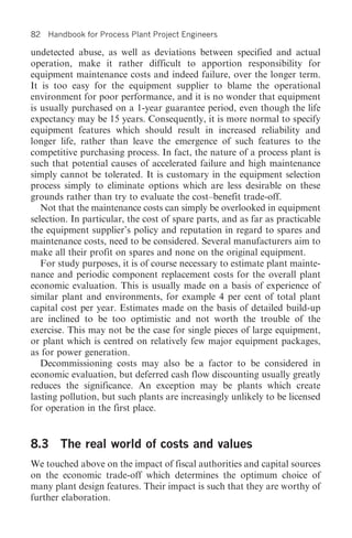 82   Handbook for Process Plant Project Engineers

undetected abuse, as well as deviations between specified and actual
operation, make it rather difficult to apportion responsibility for
equipment maintenance costs and indeed failure, over the longer term.
It is too easy for the equipment supplier to blame the operational
environment for poor performance, and it is no wonder that equipment
is usually purchased on a 1-year guarantee period, even though the life
expectancy may be 15 years. Consequently, it is more normal to specify
equipment features which should result in increased reliability and
longer life, rather than leave the emergence of such features to the
competitive purchasing process. In fact, the nature of a process plant is
such that potential causes of accelerated failure and high maintenance
simply cannot be tolerated. It is customary in the equipment selection
process simply to eliminate options which are less desirable on these
grounds rather than try to evaluate the cost–benefit trade-off.
   Not that the maintenance costs can simply be overlooked in equipment
selection. In particular, the cost of spare parts, and as far as practicable
the equipment supplier’s policy and reputation in regard to spares and
maintenance costs, need to be considered. Several manufacturers aim to
make all their profit on spares and none on the original equipment.
   For study purposes, it is of course necessary to estimate plant mainte-
nance and periodic component replacement costs for the overall plant
economic evaluation. This is usually made on a basis of experience of
similar plant and environments, for example 4 per cent of total plant
capital cost per year. Estimates made on the basis of detailed build-up
are inclined to be too optimistic and not worth the trouble of the
exercise. This may not be the case for single pieces of large equipment,
or plant which is centred on relatively few major equipment packages,
as for power generation.
   Decommissioning costs may also be a factor to be considered in
economic evaluation, but deferred cash flow discounting usually greatly
reduces the significance. An exception may be plants which create
lasting pollution, but such plants are increasingly unlikely to be licensed
for operation in the first place.


8.3 The real world of costs and values
We touched above on the impact of fiscal authorities and capital sources
on the economic trade-off which determines the optimum choice of
many plant design features. Their impact is such that they are worthy of
further elaboration.
 