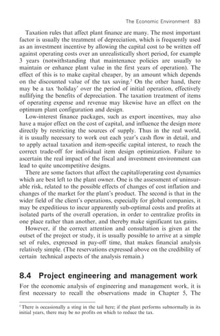 The Economic Environment         83

   Taxation rules that affect plant finance are many. The most important
factor is usually the treatment of depreciation, which is frequently used
as an investment incentive by allowing the capital cost to be written off
against operating costs over an unrealistically short period, for example
3 years (notwithstanding that maintenance policies are usually to
maintain or enhance plant value in the first years of operation). The
effect of this is to make capital cheaper, by an amount which depends
on the discounted value of the tax saving.5 On the other hand, there
may be a tax ‘holiday’ over the period of initial operation, effectively
nullifying the benefits of depreciation. The taxation treatment of items
of operating expense and revenue may likewise have an effect on the
optimum plant configuration and design.
   Low-interest finance packages, such as export incentives, may also
have a major effect on the cost of capital, and influence the design more
directly by restricting the sources of supply. Thus in the real world,
it is usually necessary to work out each year’s cash flow in detail, and
to apply actual taxation and item-specific capital interest, to reach the
correct trade-off for individual item design optimization. Failure to
ascertain the real impact of the fiscal and investment environment can
lead to quite uncompetitive designs.
   There are some factors that affect the capital/operating cost dynamics
which are best left to the plant owner. One is the assessment of uninsur-
able risk, related to the possible effects of changes of cost inflation and
changes of the market for the plant’s product. The second is that in the
wider field of the client’s operations, especially for global companies, it
may be expeditious to incur apparently sub-optimal costs and profits at
isolated parts of the overall operation, in order to centralize profits in
one place rather than another, and thereby make significant tax gains.
   However, if the correct attention and consultation is given at the
outset of the project or study, it is usually possible to arrive at a simple
set of rules, expressed in pay-off time, that makes financial analysis
relatively simple. (The reservations expressed above on the credibility of
certain technical aspects of the analysis remain.)


8.4      Project engineering and management work
For the economic analysis of engineering and management work, it is
first necessary to recall the observations made in Chapter 5, The

5
 There is occasionally a sting in the tail here; if the plant performs subnormally in its
initial years, there may be no profits on which to reduce the tax.
 