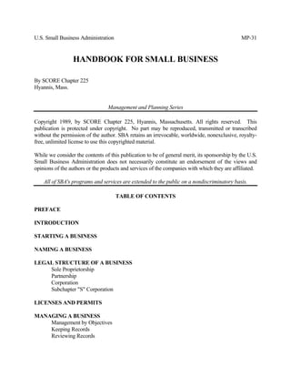 U.S. Small Business Administration                                                            MP-31


                 HANDBOOK FOR SMALL BUSINESS

By SCORE Chapter 225
Hyannis, Mass.


                                 Management and Planning Series

Copyright 1989, by SCORE Chapter 225, Hyannis, Massachusetts. All rights reserved. This
publication is protected under copyright. No part may be reproduced, transmitted or transcribed
without the permission of the author. SBA retains an irrevocable, worldwide, nonexclusive, royalty-
free, unlimited license to use this copyrighted material.

While we consider the contents of this publication to be of general merit, its sponsorship by the U.S.
Small Business Administration does not necessarily constitute an endorsement of the views and
opinions of the authors or the products and services of the companies with which they are affiliated.

    All of SBA's programs and services are extended to the public on a nondiscriminatory basis.

                                     TABLE OF CONTENTS

PREFACE

INTRODUCTION

STARTING A BUSINESS

NAMING A BUSINESS

LEGAL STRUCTURE OF A BUSINESS
    Sole Proprietorship
    Partnership
    Corporation
    Subchapter "S" Corporation

LICENSES AND PERMITS

MANAGING A BUSINESS
    Management by Objectives
    Keeping Records
    Reviewing Records
 