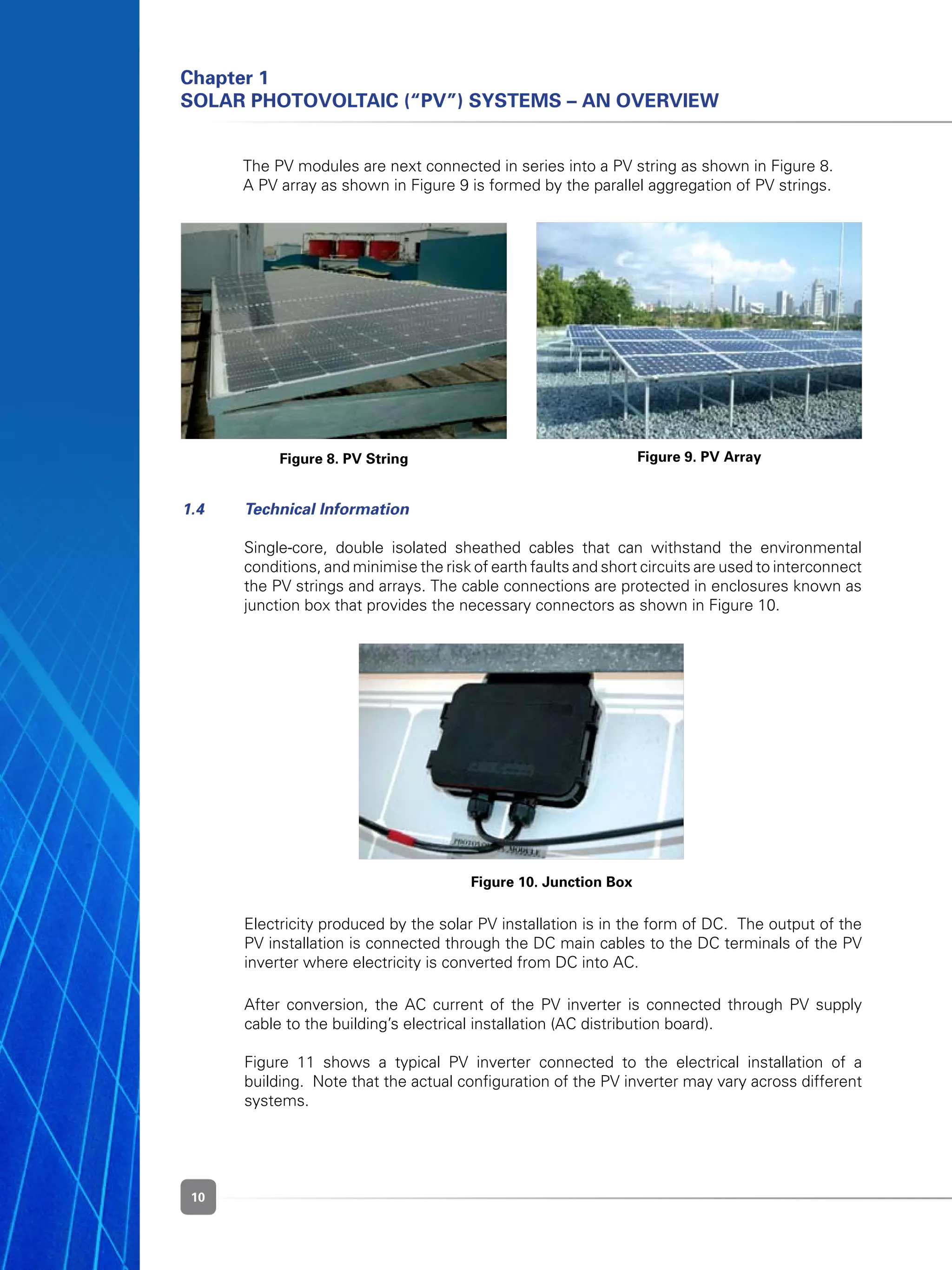 10
	
	
Chapter 1
Solar Photovoltaic (“PV”) Systems – An Overview
1.4 	 Technical Information
	 Single-core, double isolated sheathed cables that can withstand the environmental
conditions, and minimise the risk of earth faults and short circuits are used to interconnect
the PV strings and arrays. The cable connections are protected in enclosures known as
junction box that provides the necessary connectors as shown in Figure 10.
Figure 8. PV String Figure 9. PV Array
Figure 10. Junction Box
	 Electricity produced by the solar PV installation is in the form of DC.  The output of the
PV installation is connected through the DC main cables to the DC terminals of the PV
inverter where electricity is converted from DC into AC.
	 After conversion, the AC current of the PV inverter is connected through PV supply
cable to the building’s electrical installation (AC distribution board).  
	 Figure 11 shows a typical PV inverter connected to the electrical installation of a
building.  Note that the actual configuration of the PV inverter may vary across different
systems.
	 The PV modules are next connected in series into a PV string as shown in Figure 8.
	 A PV array as shown in Figure 9 is formed by the parallel aggregation of PV strings.
 