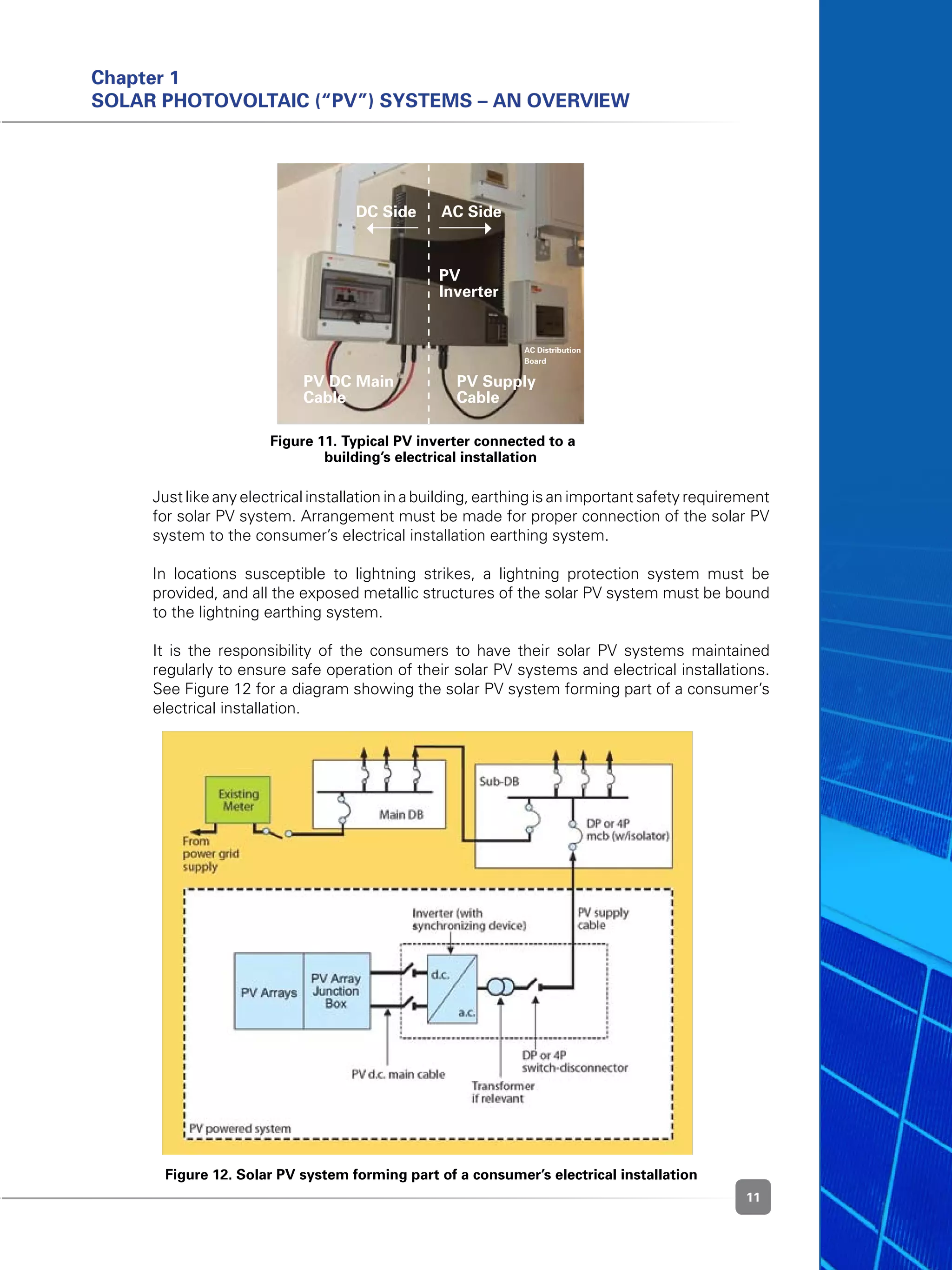 11
Chapter 1
Solar Photovoltaic (“PV”) Systems – An Overview
	 Just like any electrical installation in a building, earthing is an important safety requirement
for solar PV system. Arrangement must be made for proper connection of the solar PV
system to the consumer’s electrical installation earthing system.
	 In locations susceptible to lightning strikes, a lightning protection system must be
provided, and all the exposed metallic structures of the solar PV system must be bound
to the lightning earthing system.
	 It is the responsibility of the consumers to have their solar PV systems maintained
regularly to ensure safe operation of their solar PV systems and electrical installations.
See Figure 12 for a diagram showing the solar PV system forming part of a consumer’s
electrical installation.
Figure 11. Typical PV inverter connected to a 	
building’s electrical installation
Figure 12. Solar PV system forming part of a consumer’s electrical installation
DC Side AC Side
PV
Inverter
PV DC Main
Cable
PV Supply
Cable
AC Distribution
Board
 