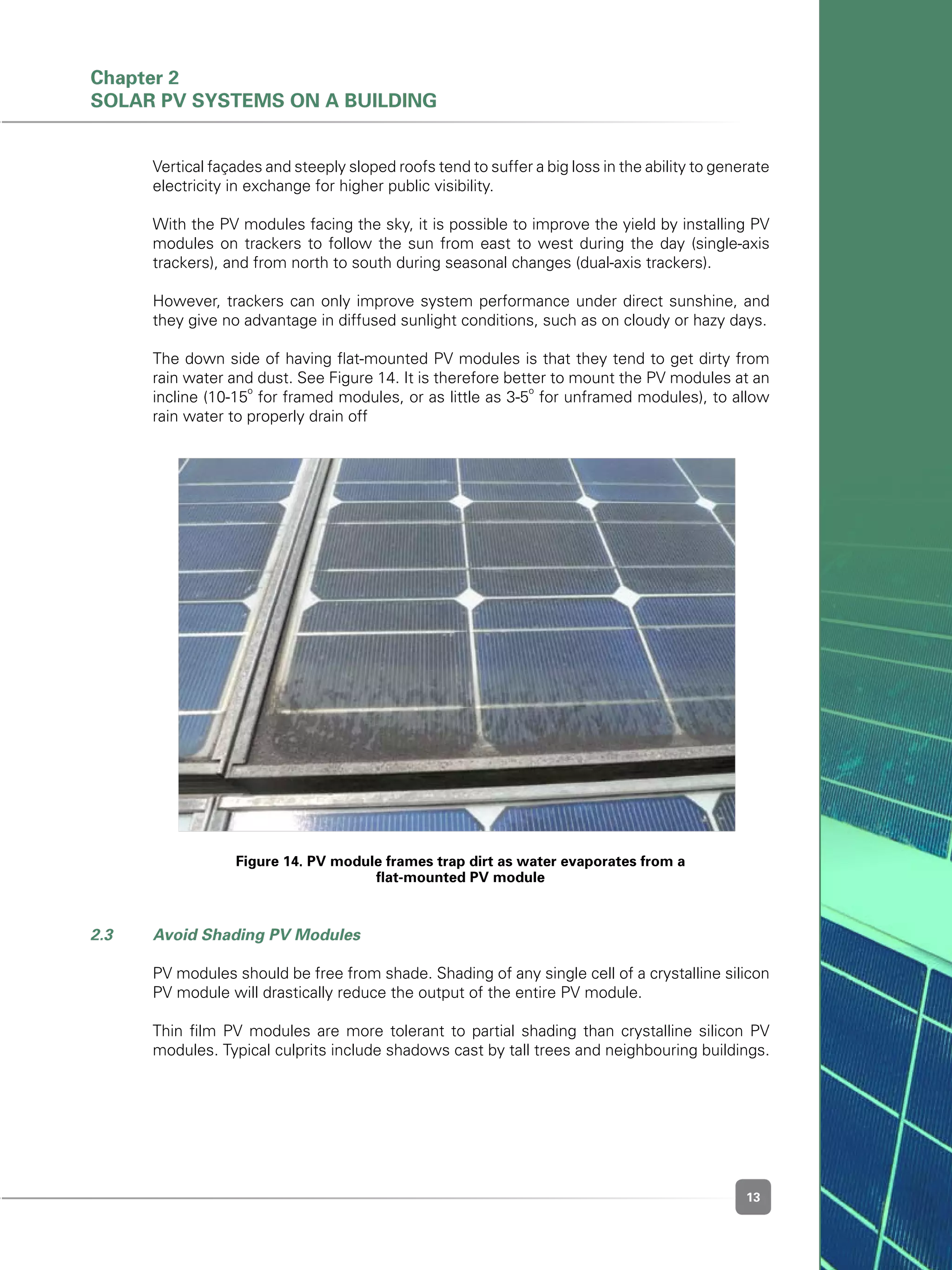 13
Figure 14. PV module frames trap dirt as water evaporates from a
flat-mounted PV module
	 Vertical façades and steeply sloped roofs tend to suffer a big loss in the ability to generate
electricity in exchange for higher public visibility.	
	 With the PV modules facing the sky, it is possible to improve the yield by installing PV
modules on trackers to follow the sun from east to west during the day (single-axis
trackers), and from north to south during seasonal changes (dual-axis trackers).
	 However, trackers can only improve system performance under direct sunshine, and
they give no advantage in diffused sunlight conditions, such as on cloudy or hazy days.
	 The down side of having flat-mounted PV modules is that they tend to get dirty from
rain water and dust. See Figure 14. It is therefore better to mount the PV modules at an
incline (10-15
o
for framed modules, or as little as 3-5
o
for unframed modules), to allow
rain water to properly drain off
2.3 	 Avoid Shading PV Modules
	 PV modules should be free from shade. Shading of any single cell of a crystalline silicon
PV module will drastically reduce the output of the entire PV module.
	 Thin film PV modules are more tolerant to partial shading than crystalline silicon PV
modules. Typical culprits include shadows cast by tall trees and neighbouring buildings.
Chapter 2
Solar PV Systems on a Building
 